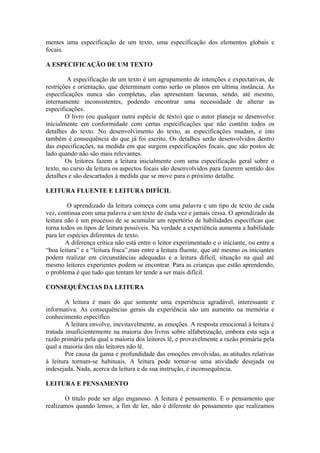 mentes uma especificação de um texto, uma especificação dos elementos globais e
focais.
A ESPECIFICAÇÃO DE UM TEXTO
A especificação de um texto é um agrupamento de intenções e expectativas, de
restrições e orientação, que determinam como serão os planos em ultima instância. As
especificações nunca são completas, elas apresentam lacunas, sendo, até mesmo,
internamente inconsistentes, podendo encontrar uma necessidade de alterar as
especificações.
O livro (ou qualquer outra espécie de texto) que o autor planeja se desenvolve
inicialmente em conformidade com certas especificações que não contêm todos os
detalhes do texto. No desenvolvimento do texto, as especificações mudam, e isto
também é consequência do que já foi escrito. Os detalhes serão desenvolvidos dentro
das especificações, na medida em que surgem especificações focais, que são postos de
lado quando não são mais relevantes.
Os leitores fazem a leitura inicialmente com uma especificação geral sobre o
texto, no curso da leitura os aspectos focais são desenvolvidos para fazerem sentido dos
detalhes e são descartados à medida que se move para o próximo detalhe.
LEITURA FLUENTE E LEITURA DIFÍCIL
O aprendizado da leitura começa com uma palavra e um tipo de texto de cada
vez, continua com uma palavra e um texto de cada vez e jamais cessa. O aprendizado da
leitura não é um processo de se acumular um repertório de habilidades específicas que
torna todos os tipos de leitura possíveis. Na verdade a experiência aumenta a habilidade
para ler espécies diferentes de texto.
A diferença crítica não está entre o leitor experimentado e o iniciante, ou entre a
“boa leitura” e a “leitura fraca”,mas entre a leitura fluente, que até mesmo os iniciantes
podem realizar em circunstâncias adequadas e a leitura difícil, situação na qual até
mesmo leitores experientes podem se encontrar. Para as crianças que estão aprendendo,
o problema é que tudo que tentam ler tende a ser mais difícil.
CONSEQUÊNCIAS DA LEITURA
A leitura é mais do que somente uma experiência agradável, interessante e
informativa. As consequências gerais da experiência são um aumento na memória e
conhecimento específico
A leitura envolve, inevitavelmente, as emoções. A resposta emocional à leitura é
tratada insuficientemente na maioria dos livros sobre alfabetização, embora esta seja a
razão primária pela qual a maioria dos leitores lê, e provavelmente a razão primária pela
qual a maioria dos não leitores não lê.
Por causa da gama e profundidade das emoções envolvidas, as atitudes relativas
à leitura tornam-se habituais. A leitura pode tornar-se uma atividade desejada ou
indesejada. Nada, acerca da leitura e de sua instrução, é inconsequência.
LEITURA E PENSAMENTO
O título pode ser algo enganoso. A leitura é pensamento. E o pensamento que
realizamos quando lemos, a fim de ler, não é diferente do pensamento que realizamos
 