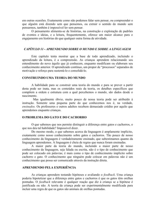 em outras ocasiões. Exatamente como não podemos falar sem pensar, ou compreender o
que alguém está dizendo sem que pensemos, ou extrair o sentido do mundo sem
pensarmos, também é impossível ler sem pensar.
O pensamento alimenta-se de histórias, na construção e exploração de padrões
de eventos e ideias, e a leitura, frequentemente, oferece um maior alcance para o
engajamento em histórias do que qualquer outra forma de atividade.
CAPÍTULO 11 - APRENDENDO SOBRE O MUNDO E SOBRE A LINGUAGEM
Este capítulo tenta mostrar que a base de todo aprendizado, incluindo o
aprendizado da leitura, é a compreensão. As crianças aprendem relacionando seu
entendimento do novo àquilo que já conhecem, enquanto modificam ou elaboram seu
conhecimento anterior. O aprendizado contínuo, um propor de “processos” separados de
motivação e reforço para sustentá-lo e consolidá-lo.
CONSTRUINDO UMA TEORIA DO MUNDO
A habilidade para se construir uma teoria do mundo e para se prever a partir
desta pode ser inata, mas os conteúdos reais da teoria, os detalhes específicos que
compõem a ordem e estrutura com a qual percebemos o mundo, são dados desde o
nascimento.
Mas igualmente óbvio, muito pouco de nossa teoria pode ser atribuído à
instrução. Somente uma pequena parte do que conhecemos nos é, na verdade,
ensinados. Os professores e outros adultos recebem demasiado crédito por aquilo que
aprendemos enquanto crianças.
O PROBLEMA DO GATO E DO CACHORRO
O que sabemos que nos permite distinguir a diferença entre gatos e cachorros, o
que nos deu tal habilidade? Impossível dizer.
Do mesmo modo, o que sabemos acerca da linguagem é amplamente implícito,
exatamente como nosso conhecimento sobre gatos e cachorros. Tão pouco de nosso
conhecimento da linguagem é verdadeiramente ensinado, que subestimamos quanto da
linguagem aprendemos. A linguagem é cheia de regras que nunca foram ensinadas.
A maior parte da teoria do mundo, incluindo a maior parte de nosso
conhecimento da linguagem, seja falada ou escrita, não é o tipo de conhecimento que
pode ser colocado em palavras; é mais como o tipo de conhecimento implícito sobre
cachorro e gato. O conhecimento que ninguém pode colocar em palavras não é um
conhecimento que possa ser comunicado através da instrução direta.
APRENDENDO PELA EXPERIÊNCIA
As crianças aprendem testando hipóteses e avaliando o feedback. Uma criança
poderia hipotetizar que a diferença entre gatos e cachorros é que os gatos têm orelhas
pontudas. O feedback relevante é qualquer reação que diz à criança se a hipótese é
justificada ou não. A teoria da criança pode ser experimentalmente modificada para
incluir uma regra de que os gatos são animais de orelhas pontudas.
 