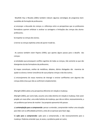 Woolfolk Hoy e Murphy (2001) também indicam algumas estratégias de programas bem-
sucedidos de formação de professores:
a) encorajar a discussão de crenças e a diferença entre as perspectivas que os professores
formadores querem enfatizar e analisar as vantagens e limitações das crenças dos alunos-
professores;
b) respeitar as crenças dos alunos;
c) tornar as crenças explícitas antes de querer mudá-las.
As autoras também citam Pajares (1993), que aponta alguns passos para o desafio das
crenças:
a) atividades que provoquem conflito cognitivo de todas as crenças, não somente as que são
divergentes da dos formadores de professores;
b) mapas conceituais, análise de metáforas, debates, diários dialogados são maneiras de
ajudar os alunos a tomar consciência de suas próprias crenças e das dos outros;
c) encorajamento de novas maneiras de interagir e ensinar conflitantes com algumas das
crenças deles (mas que não as confirmem simplesmente).
Allwright (2001) adota uma perspectiva diferente em relação à mudança.
Allwright (2001), por outro lado, assume uma visão distinta em relação à mudança. Este autor
propõe um novo olhar, uma visão holística de mudança, que não se refere, necessariamente, a
um problema que temos de resolver. Sua proposta apresenta três passos:
a) contemplação para a compreensão: pensar e entender, compreender melhor uma situação
para lidar com as dificuldades primeiro, antes de se apressar para fazer algo;
b) ação para a compreensão: ação para a compreensão, e não necessariamente para a
mudança. Podemos entender que, às vezes, o problema pode ser outro;
 