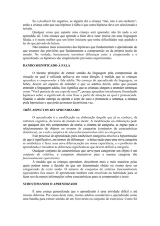 Se o feedback for negativo, se alguém diz a criança “não, isto é um cachorro”,
então a criança sabe que sua hipótese é falha e que outra hipótese deve ser selecionada e
testada.
Qualquer coisa que espante uma criança será ignorada; não há nada a ser
aprendido ali. Uma criança que aprende a falar deve estar imersa em uma linguagem
falada, e é muito melhor que um leitor iniciante que tenha dificuldades seja ajudado a
ler do que privado da leitura.
Não estamos mais conscientes das hipóteses que fundamentam o aprendizado do
que estamos das previsões que fundamentam a compreensão ou da própria teoria do
mundo. Na verdade, basicamente inexistem diferenças entre a compreensão e o
aprendizado; as hipóteses são simplesmente previsões experimentais.
DANDO SIGNIFICADO À FALA
O mesmo princípio de extrair sentido da linguagem pela compreensão da
situação na qual é utilizada aplica-se em outra direção, à medida que as crianças
aprendem a compreender a fala adulta. No começo do aprendizado da linguagem, os
bebês, devem ser capazes de entender o que os adultos dizem, antes que possam
entender a linguagem adulta. Isto significa que as crianças chegam a entender sentenças
como “Você gostaria de um copo de suco?”, porque aprendem inicialmente formulando
hipóteses sobre o significado de uma frase a partir da situação na qual é pronunciada.
Quando o adulto carrega ou aponta o copo de suco e pronuncia a sentença, a criança
pode hipotetizar o que pode acontecer da próxima vez.
TRÊS ASPECTOS DO APRENDIZADO
O aprendizado é a modificação ou elaboração daquilo que já se conhece, da
estrutura cognitiva, da teoria do mundo na mente. A modificação ou elaboração pode
ser qualquer dos três componentes da teoria: o sistema de categoria, as regras para o
relacionamento de objetos ou eventos às categorias (conjuntos de características
distintivas), ou a rede complexa de inter-relacionamentos entre as categorias.
Este processo de aprendizado para estabelecer categorias envolve a hipotetização
do que é significativo, em termos de diferenças – a única razão para uma nova categoria
se estabelecer é fazer uma nova diferenciação em nossa experiência, e o problema do
aprendizado é encontrar as diferenças significativas que devem definir a categoria.
Qualquer conjunto de características que serve para categorizar um objeto é um
conjunto de critérios, e conjuntos alternativos para a mesma categoria são
funcionalmente equivalentes.
À medida que as crianças aprendem, descobrem mais e mais maneiras pelas
quais podem tomar a decisão de que um determinado objeto ou evento deve ser
categorizado de certo modo. O número de conjuntos de critérios funcionalmente
equivalentes fica maior. O aprendizado também está envolvido na habilidade para se
fazer uso de menos informações sobre características para se compreender o texto.
SUBESTIMANDO O APRENDIZADO
É uma crença generalizada que o aprendizado é uma atividade difícil e até
mesmo dolorosa. Por causa deste mito, muitos adultos consideram o aprendizado como
uma batalha para extrair sentido de um livro-texto ou conjunto de exercícios. Como foi
 