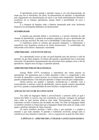 O aprendizado ocorre quando o aprendiz engaja-se em uma demonstração, de
modo que isto se transforma, em efeito, na demonstração do aprendiz. O aprendizado
pelo engajamento nas demonstrações de outros é um modo particularmente eficiente e
econômico de as crianças aprenderem, porque limita a possibilidade de erros e
incertezas.
É a testagem de hipótese onde a hipótese apropriada pode estar facilmente
disponível no desempenho habilidoso do demonstrador.
SENSIBILIDADE
A maneira que pretendo definir a sensibilidade é o terceiro elemento de toda
situação de aprendizado: a ausência de qualquer expectativa de que o aprendizado não
ocorra, ou de que será fácil. De onde vem a sensibilidade? Toda criança nasce com ela.
A experiência ensina as crianças que possuem limitações, e, infelizmente, a
experiência com frequência ensina-as de forma desnecessária. A sensibilidade está
relacionada a dois fatores: disposição e autoridade.
APRENDIZADO – UM EVENTO SOCIAL
Se o aprendizado ocorre ou não, em geral depende mais das pessoas à volta do
aprendiz, do que deles próprios. O esforço não garante o aprendizado nem a motivação
consciente. Os aprendizes frequentemente não necessitam fazer qualquer coisa, a fim de
aprenderem. Alguém mais faz algo e o aprendiz aprende.
APRENDENDO POR OUTRAS PESSOAS
George Miller (1977) reconheceu a importância das outras pessoas no
aprendizado. Ele argumentou que os bebês aprendem a falar e a compreender a fala
servindo de aprendizes a outras pessoas, ou a crianças mais competentes. Aprendemos
quando compreendemos. Uma luta para aprender é sempre uma luta para compreender.
Outras pessoas nos ajudam a aprender, auxiliando-nos a entender. Esta é
essencialmente a natureza social do aprendizado, mesmo quando estamos aprendendo
por livros, quando a responsabilidade do autor facilitar a compreensão do leitor.
AFILIAÇÃO AO CLUBE DA LINGUAGEM
Um clube da linguagem falada é, provavelmente, o primeiro clube ao qual a
maioria dos bebês se associa, mas tem exatamente as mesmas vantagens de qualquer
outro clube ao qual possam afiliar-se mais tarde. Primeiramente, membros mais
experientes revelam a natureza das atividades do clube. No clube da linguagem falada
os membros mostram à criança para que a linguagem falada tanto pode ser usada, como
ajuda a satisfazer intenções de várias maneiras.
Os outros membros auxiliam o bebê a dizer o que pretende, e o ajudam a
entender o que tenta entender. O aprendiz é totalmente envolvido, porque tudo se
centraliza em suas intenções e interesses – isto é o engajamento ao qual me referi antes.
CAPÍTULO 12 - APRENDENDO A UTILIZAR A LINGUAGEM ESCRITA
 