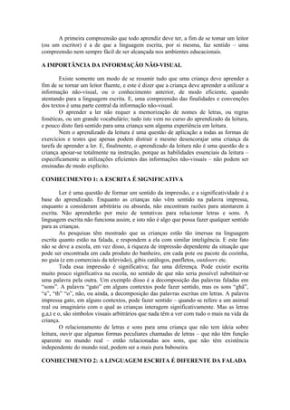 A primeira compreensão que todo aprendiz deve ter, a fim de se tomar um leitor
(ou um escritor) é a de que a linguagem escrita, por si mesma, faz sentido – uma
compreensão nem sempre fácil de ser alcançada nos ambientes educacionais.
A IMPORTÂNCIA DA INFORMAÇÃO NÃO-VISUAL
Existe somente um modo de se resumir tudo que uma criança deve aprender a
fim de se tornar um leitor fluente, e este é dizer que a criança deve aprender a utilizar a
informação não-visual, ou o conhecimento anterior, de modo eficiente, quando
atentando para a linguagem escrita. E, uma compreensão das finalidades e convenções
dos textos é uma parte central da informação não-visual.
O aprender a ler não requer a memorização de nomes de letras, ou regras
fonéticas, ou um grande vocabulário; tudo isto vem no curso do aprendizado da leitura,
e pouco disto fará sentido para uma criança sem alguma experiência em leitura.
Nem o aprendizado da leitura é uma questão de aplicação a todas as formas de
exercícios e testes que apenas podem distrair e mesmo desencorajar uma criança da
tarefa de aprender a ler. E, finalmente, o aprendizado da leitura não é uma questão de a
criança apoiar-se totalmente na instrução, porque as habilidades essenciais da leitura –
especificamente as utilizações eficientes das informações não-visuais – não podem ser
ensinadas de modo explícito.
CONHECIMENTO 1: A ESCRITA É SIGNIFICATIVA
Ler é uma questão de formar um sentido da impressão, e a significatividade é a
base do aprendizado. Enquanto as crianças não vêm sentido na palavra impressa,
enquanto a consideram arbitrária ou absurda, não encontram razões para atentarem à
escrita. Não aprenderão por meio de tentativas para relacionar letras e sons. A
linguagem escrita não funciona assim, e isto não é algo que possa fazer qualquer sentido
para as crianças.
As pesquisas têm mostrado que as crianças estão tão imersas na linguagem
escrita quanto estão na falada, e respondem a ela com similar inteligência. E este fato
não se deve a escola, em vez disso, à riqueza de impressão dependente da situação que
pode ser encontrada em cada produto do banheiro, em cada pote ou pacote da cozinha,
no guia (e em comerciais da televisão), gibis catálogos, panfletos, outdoors etc.
Toda essa impressão é significativa; faz uma diferença. Pode existir escrita
muito pouco significativa na escola, no sentido de que não seria possível substituir-se
uma palavra pela outra. Um exemplo disso é a decomposição das palavras faladas em
“sons”. A palavra “gato” em alguns contextos pode fazer sentido, mas os sons “ghã”,
“a”, “th” “o”, não, ou ainda, a decomposição das palavras escritas em letras. A palavra
impressa gato, em alguns contextos, pode fazer sentido – quando se refere a um animal
real ou imaginário com o qual as crianças interagem significativamente. Mas as letras
g,a,t e o, são símbolos visuais arbitrários que nada têm a ver com tudo o mais na vida da
criança.
O relacionamento de letras e sons para uma criança que não tem ideia sobre
leitura, ouvir que algumas formas peculiares chamadas de letras – que não têm função
aparente no mundo real – então relacionadas aos sons, que não têm existência
independente do mundo real, podem ser a mais pura baboseira.
CONHECIMENTO 2: A LINGUAGEM ESCRITA É DIFERENTE DA FALADA
 