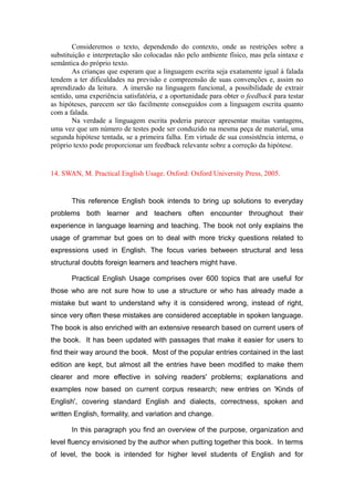 Consideremos o texto, dependendo do contexto, onde as restrições sobre a
substituição e interpretação são colocadas não pelo ambiente físico, mas pela sintaxe e
semântica do próprio texto.
As crianças que esperam que a linguagem escrita seja exatamente igual à falada
tendem a ter dificuldades na previsão e compreensão de suas convenções e, assim no
aprendizado da leitura. A imersão na linguagem funcional, a possibilidade de extrair
sentido, uma experiência satisfatória, e a oportunidade para obter o feedback para testar
as hipóteses, parecem ser tão facilmente conseguidos com a linguagem escrita quanto
com a falada.
Na verdade a linguagem escrita poderia parecer apresentar muitas vantagens,
uma vez que um número de testes pode ser conduzido na mesma peça de material, uma
segunda hipótese tentada, se a primeira falha. Em virtude de sua consistência interna, o
próprio texto pode proporcionar um feedback relevante sobre a correção da hipótese.
14. SWAN, M. Practical English Usage. Oxford: Oxford University Press, 2005.
This reference English book intends to bring up solutions to everyday
problems both learner and teachers often encounter throughout their
experience in language learning and teaching. The book not only explains the
usage of grammar but goes on to deal with more tricky questions related to
expressions used in English. The focus varies between structural and less
structural doubts foreign learners and teachers might have.
Practical English Usage comprises over 600 topics that are useful for
those who are not sure how to use a structure or who has already made a
mistake but want to understand why it is considered wrong, instead of right,
since very often these mistakes are considered acceptable in spoken language.
The book is also enriched with an extensive research based on current users of
the book. It has been updated with passages that make it easier for users to
find their way around the book. Most of the popular entries contained in the last
edition are kept, but almost all the entries have been modified to make them
clearer and more effective in solving readers' problems; explanations and
examples now based on current corpus research; new entries on 'Kinds of
English', covering standard English and dialects, correctness, spoken and
written English, formality, and variation and change.
In this paragraph you find an overview of the purpose, organization and
level fluency envisioned by the author when putting together this book. In terms
of level, the book is intended for higher level students of English and for
 
