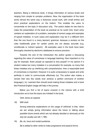 teachers. Being a reference book, it brings information of various levels and
ranging from simple to complex problems. Now, the organization of the book
works almost the same way a dictionary would work, with small entries and
short practical explanations on the bottom. This enables the users to
concentrate on the topic in discussion only. The author states he has tried to
make the presentation of the book as practical as he could (Viii). Each entry
contains an explanation of a problem, examples of correct usage and examples
of typical mistakes. In such cases and explanation may be in a different form
than the one found in a many learners’ grammar, because a revision on the
rules traditionally given for certain points are not always accurate (e.g.
conditionals or indirect speech). All examples used in the book have been
thoroughly checked by electronic databases to ensure precision.
Towards the end of the introduction the author guides a discussing
regarding the value of correctness in language teaching. How important is it to
say for example, fewer people as opposed to less people? In his opinion if a
student makes too many mistakes in a conversation for example, so many that
these mistakes end up interfering with comprehension, then a reasonable level
of correctness is important. However it is quite unnecessary to speak and write
perfectly in order to communicate effectively (ix). The author also makes a
remark that very few adults ever achieve a perfect command of another
language) ( ix). Learners then should avoid making those mistakes and a book
like Practical English Usage will help in this proves.
Below you find a list of topics covered in the volume with a brief
introduction as to how the topics are initiated in the book.
Verb, tense an aspects
18) Will/ shall
Among extensive explanations on the usage of will/shall, is that, ‘when
we are simply giving information about the future or talking about
possible future events which are not already decided or obviously on the
way we usually use will.’ ( 186).
19) Be, do, have and modal auxiliaries
Be is added to other verbs to make progressive and passive forms.
 