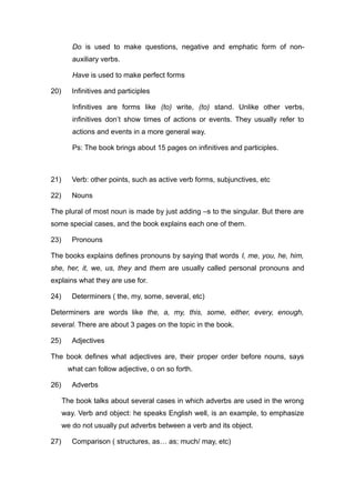 Do is used to make questions, negative and emphatic form of non-
auxiliary verbs.
Have is used to make perfect forms
20) Infinitives and participles
Infinitives are forms like (to) write, (to) stand. Unlike other verbs,
infinitives don’t show times of actions or events. They usually refer to
actions and events in a more general way.
Ps: The book brings about 15 pages on infinitives and participles.
21) Verb: other points, such as active verb forms, subjunctives, etc
22) Nouns
The plural of most noun is made by just adding –s to the singular. But there are
some special cases, and the book explains each one of them.
23) Pronouns
The books explains defines pronouns by saying that words I, me, you, he, him,
she, her, it, we, us, they and them are usually called personal pronouns and
explains what they are use for.
24) Determiners ( the, my, some, several, etc)
Determiners are words like the, a, my, this, some, either, every, enough,
several. There are about 3 pages on the topic in the book.
25) Adjectives
The book defines what adjectives are, their proper order before nouns, says
what can follow adjective, o on so forth.
26) Adverbs
The book talks about several cases in which adverbs are used in the wrong
way. Verb and object: he speaks English well, is an example, to emphasize
we do not usually put adverbs between a verb and its object.
27) Comparison ( structures, as… as; much/ may, etc)
 