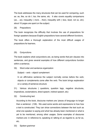 The book addresses the many structures that can be used for comparing, such
as: as, like, so do I, too, the same, etc. It also covers equality comparisons
(as… as), inequality ( more… than), inequality with ( less, least, not so, etc).
about 10 pages are spent on the subject.
28) Prepositions
The book recognizes the difficulty that involves the use of prepositions for
foreign speakers because English prepositions have several different functions.
The book offers a thorough explanation of the most difficult usages of
prepositions for learners.
29) Conjunctions
The book explains what conjunctions are, as being words that join clauses into
sentences, and gives several examples of how different conjunctions function
within a sentence.
30) Word order and sentence organization
Subject – verb – object/ complement
In an affirmative sentence the subject normally comes before the verb;
objects or complements come after the verb. The book brings explanation
on a variety of sentence structure
31) Various structures ( questions, question tags, negative structures,
imperatives, exclamations, direct speech, indirect speech, etc)
32) Constructing text
According to the book, discourse markers are ‘pieces of language no longer
than a sentence’. (138). We used some words and expressions to how how
a text is constructed. They can show connections between the text such as
what one speaker is saying and what has already been mentioned or what is
yet to be mentioned, among other usages. Some examples of discourse
markers are: in reference to, speaking of, talking of, as regards to, as far as,
etc.
33) Spoken grammar
 