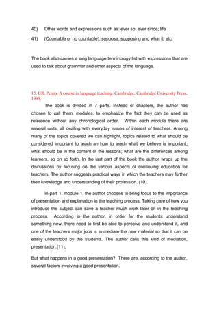 40) Other words and expressions such as: ever so, ever since; life
41) (Countable or no countable), suppose, supposing and what it, etc.
The book also carries a long language terminology list with expressions that are
used to talk about grammar and other aspects of the language.
15. UR, Penny. A course in language teaching. Cambridge: Cambridge University Press,
1999.
The book is divided in 7 parts. Instead of chapters, the author has
chosen to call them, modules, to emphasize the fact they can be used as
reference without any chronological order. Within each module there are
several units, all dealing with everyday issues of interest of teachers. Among
many of the topics covered we can highlight, topics related to what should be
considered important to teach an how to teach what we believe is important;
what should be in the content of the lessons; what are the differences among
learners, so on so forth. In the last part of the book the author wraps up the
discussions by focusing on the various aspects of continuing education for
teachers. The author suggests practical ways in which the teachers may further
their knowledge and understanding of their profession. (10).
In part 1, module 1, the author chooses to bring focus to the importance
of presentation and explanation in the teaching process. Taking care of how you
introduce the subject can save a teacher much work later on in the teaching
process. According to the author, in order for the students understand
something new, there need to first be able to perceive and understand it, and
one of the teachers major jobs is to mediate the new material so that it can be
easily understood by the students. The author calls this kind of mediation,
presentation.(11).
But what happens in a good presentation? There are, according to the author,
several factors involving a good presentation.
 