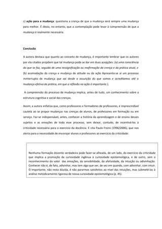 c) ação para a mudança: questiona a crença de que a mudança será sempre uma mudança
para melhor. É óbvio, no entanto, que a contemplação pode levar à compreensão de que a
mudança é realmente necessária.
Conclusão
A autora destaca que quanto ao conceito de mudança, é importante lembrar que os autores
por ela citados propõem que tal mudança pode se dar em duas acepções: (a) uma consciência
do que se faz, seguida de uma ressignificação ou reafirmação da crença e da prática atual, e
(b) acomodação da crença e mudança de atitude ou da ação Apresenta-se aí um processo
ininterrupto de mudança que vai desde a assunção do que somos e acreditamos até a
mudança efetiva da prática, em que a reflexão na ação é importante.).
A compreensão do processo de mudança implica, antes de tudo, um conhecimento sobre a
estrutura cognitiva e social das crenças.
Assim, a autora enfatiza que, como professores e formadores de professores, é imprescindível
cautela ao se propor mudanças nas crenças de alunos, de professores em formação ou em
serviço. Faz-se indispensável, antes, conhecer a história da aprendizagem e de ensino desses
sujeitos e as emoções de todo esse processo, sem deixar, contudo, de incentivá-los à
criticidade necessária para o exercício da docência. E cita Paulo Freire (1996/2006), que nos
alerta para a necessidade de encorajar alunos e professores ao exercício da criticidade:
Nenhuma formação docente verdadeira pode fazer-se alheada, de um lado, do exercício da criticidade
que implica a promoção da curiosidade ingênua à curiosidade epistemológica, e de outro, sem o
reconhecimento do valor das emoções, da sensibilidade, da afetividade, da intuição ou adivinhação.
Conhecer não é, de fato, adivinhar, mas tem algo que ver, de vez em quando, com adivinhar, com intuir.
O importante, não resta dúvida, é não pararmos satisfeitos ao nível das intuições, mas submetê-las à
análise metodicamente rigorosa de nossa curiosidade epistemológica (p. 45).
 