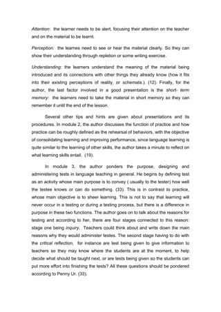 Attention: the learner needs to be alert, focusing their attention on the teacher
and on the material to be learnt.
Perception: the learnes need to see or hear the material clearly. So they can
show their understanding through repletion or some writing exercise.
Understanding: the learners understand the meaning of the material being
introduced and its connections with other things they already know (how it fits
into their existing perceptions of reality, or schemata.). (12). Finally, for the
author, the last factor involved in a good presentation is the short- term
memory: the learners need to take the material in short memory so they can
remember it until the end of the lesson.
Several other tips and hints are given about presentations and its
procedures. In module 2, the author discusses the function of practice and how
practice can be roughly defined as the rehearsal of behaviors, with the objective
of consolidating learning and improving performance, since language learning is
quite similar to the learning of other skills, the author takes a minute to reflect on
what learning skills entail. (19).
In module 3, the author ponders the purpose, designing and
administering tests in language teaching in general. He begins by defining test
as an activity whose main purpose is to convey ( usually to the tester) how well
the testee knows or can do something. (33). This is in contrast to practice,
whose main objective is to sheer learning. This is not to say that learning will
never occur in a testing or during a testing process, but there is a difference in
purpose in these two functions. The author goes on to talk about the reasons for
testing and according to her, there are four stages connected to this reason:
stage one being inquiry. Teachers could think about and write down the main
reasons why they would administer testes. The second stage having to do with
the critical reflection, for instance are test being given to give information to
teachers so they may know where the students are at the moment, to help
decide what should be taught next, or are tests being given so the students can
put more effort into finishing the tests? All these questions should be pondered
according to Penny Ur. (33).
 