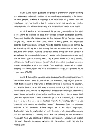In unit 2, the author questions the place of grammar in English teaching
and recognizes it stands in a rather controversial place. According to the author,
for most people, to know a language is to know also its grammar. But this
knowledge may be intuitive (as it happens when we speak our mother
language) and that it is not necessarily true that grammar needs to be taught.
In unit 3, we find an explanation of the various grammar terms that need
to be known to teachers in case they choose to teach traditional grammar.
Nouns are traditionally characterized as the name of things (person, place or
things). (80). Verbs are often called words of doing (swim, sit). Adjectives
describe the things (black, serious). Adverbs describe the concepts defined by
verbs (quickly, alone). Pronouns usually function as substitutes for nouns (he,
she, him, who, those). Auxiliary verbs may come along with main verbs in a
verb phrase (is for example in is going). Modal verbs (such as can, must, may)
are particular type of auxiliary verb; they express ideas such as possibility,
willingness, etc. Determiners are (usually short) pieces that introduce a noun or
a noun phrase (the, a, all, some, many). Prepositions (in, before, of, according,
despite) define time, space and more abstract relationships, and precede nouns
or pronouns. (80-81)
In unit 4, the author presents some ideas on how to explain grammar. In
the authors opinion there should be a focus when teaching English grammar.
First, it is necessary to know what is it that is involved in ‘knowing’ the structure,
and what is likely to cause difficulties to the learners (page 81). And in order to
minimize the difficulties in the explanation the teacher should pay attention to
seven topics during the presentation, and here are they: the structure itself
(how was it presented? in speech and writing? Form and meaning?) . Examples
(are you sure the students understood them?). Terminology (did you use
grammar book names or simplified names?) Language (was the grammar
explains in the students’ mother tongue or in the target language?).
Explanation (was the explanation given in the right level: reasonably accurate
but not too detailed?). Delivery (how was the delivery of the explanation
message? Were you speaking in a fast or slow pace?). Rules (was an explicit
rule give? If so, did you openly explained it to the students or did they infer the
rules?). (82)
 