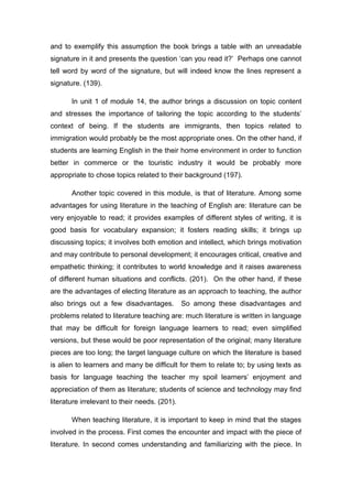 and to exemplify this assumption the book brings a table with an unreadable
signature in it and presents the question ‘can you read it?’ Perhaps one cannot
tell word by word of the signature, but will indeed know the lines represent a
signature. (139).
In unit 1 of module 14, the author brings a discussion on topic content
and stresses the importance of tailoring the topic according to the students’
context of being. If the students are immigrants, then topics related to
immigration would probably be the most appropriate ones. On the other hand, if
students are learning English in the their home environment in order to function
better in commerce or the touristic industry it would be probably more
appropriate to chose topics related to their background (197).
Another topic covered in this module, is that of literature. Among some
advantages for using literature in the teaching of English are: literature can be
very enjoyable to read; it provides examples of different styles of writing, it is
good basis for vocabulary expansion; it fosters reading skills; it brings up
discussing topics; it involves both emotion and intellect, which brings motivation
and may contribute to personal development; it encourages critical, creative and
empathetic thinking; it contributes to world knowledge and it raises awareness
of different human situations and conflicts. (201). On the other hand, if these
are the advantages of electing literature as an approach to teaching, the author
also brings out a few disadvantages. So among these disadvantages and
problems related to literature teaching are: much literature is written in language
that may be difficult for foreign language learners to read; even simplified
versions, but these would be poor representation of the original; many literature
pieces are too long; the target language culture on which the literature is based
is alien to learners and many be difficult for them to relate to; by using texts as
basis for language teaching the teacher my spoil learners’ enjoyment and
appreciation of them as literature; students of science and technology may find
literature irrelevant to their needs. (201).
When teaching literature, it is important to keep in mind that the stages
involved in the process. First comes the encounter and impact with the piece of
literature. In second comes understanding and familiarizing with the piece. In
 