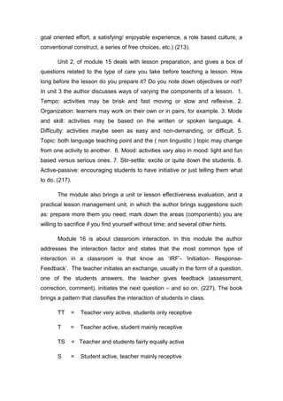 goal oriented effort, a satisfying/ enjoyable experience, a role based culture, a
conventional construct, a series of free choices, etc.) (213).
Unit 2, of module 15 deals with lesson preparation, and gives a box of
questions related to the type of care you take before teaching a lesson. How
long before the lesson do you prepare it? Do you note down objectives or not?
In unit 3 the author discusses ways of varying the components of a lesson. 1.
Tempo: activities may be brisk and fast moving or slow and reflexive. 2.
Organization: learners may work on their own or in pairs, for example. 3. Mode
and skill: activities may be based on the written or spoken language. 4.
Difficulty: activities maybe seen as easy and non-demanding, or difficult. 5.
Topic: both language teaching point and the ( non linguistic ) topic may change
from one activity to another. 6. Mood: activities vary also in mood: light and fun
based versus serious ones. 7. Stir-settle: excite or quite down the students. 8.
Active-passive: encouraging students to have initiative or just telling them what
to do. (217).
The module also brings a unit or lesson effectiveness evaluation, and a
practical lesson management unit, in which the author brings suggestions such
as: prepare more them you need; mark down the areas (components) you are
willing to sacrifice if you find yourself without time; and several other hints.
Module 16 is about classroom interaction. In this module the author
addresses the interaction factor and states that the most common type of
interaction in a classroom is that know as ‘IRF’- ‘Initiation- Response-
Feedback’. The teacher initiates an exchange, usually in the form of a question,
one of the students answers, the teacher gives feedback (assessment,
correction, comment), initiates the next question – and so on. (227). The book
brings a pattern that classifies the interaction of students in class.
TT = Teacher very active, students only receptive
T = Teacher active, student mainly receptive
TS = Teacher and students fairly equally active
S = Student active, teacher mainly receptive
 