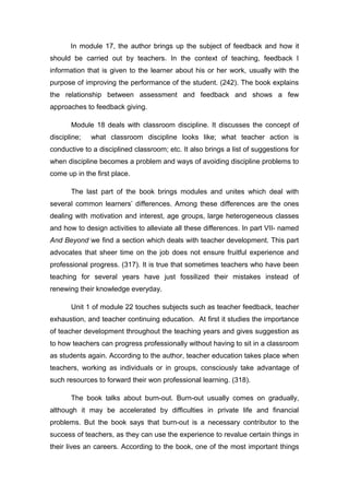 In module 17, the author brings up the subject of feedback and how it
should be carried out by teachers. In the context of teaching, feedback I
information that is given to the learner about his or her work, usually with the
purpose of improving the performance of the student. (242). The book explains
the relationship between assessment and feedback and shows a few
approaches to feedback giving.
Module 18 deals with classroom discipline. It discusses the concept of
discipline; what classroom discipline looks like; what teacher action is
conductive to a disciplined classroom; etc. It also brings a list of suggestions for
when discipline becomes a problem and ways of avoiding discipline problems to
come up in the first place.
The last part of the book brings modules and unites which deal with
several common learners’ differences. Among these differences are the ones
dealing with motivation and interest, age groups, large heterogeneous classes
and how to design activities to alleviate all these differences. In part VII- named
And Beyond we find a section which deals with teacher development. This part
advocates that sheer time on the job does not ensure fruitful experience and
professional progress. (317). It is true that sometimes teachers who have been
teaching for several years have just fossilized their mistakes instead of
renewing their knowledge everyday.
Unit 1 of module 22 touches subjects such as teacher feedback, teacher
exhaustion, and teacher continuing education. At first it studies the importance
of teacher development throughout the teaching years and gives suggestion as
to how teachers can progress professionally without having to sit in a classroom
as students again. According to the author, teacher education takes place when
teachers, working as individuals or in groups, consciously take advantage of
such resources to forward their won professional learning. (318).
The book talks about burn-out. Burn-out usually comes on gradually,
although it may be accelerated by difficulties in private life and financial
problems. But the book says that burn-out is a necessary contributor to the
success of teachers, as they can use the experience to revalue certain things in
their lives an careers. According to the book, one of the most important things
 