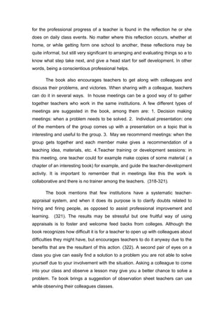 for the professional progress of a teacher is found in the reflection he or she
does on daily class events. No matter where this reflection occurs, whether at
home, or while getting form one school to another, these reflections may be
quite informal, but still very significant to arranging and evaluating things so a to
know what step take next, and give a head start for self development. In other
words, being a conscientious professional helps.
The book also encourages teachers to get along with colleagues and
discuss their problems, and victories. When sharing with a colleague, teachers
can do it in several ways. In house meetings can be a good way of to gather
together teachers who work in the same institutions. A few different types of
meetings are suggested in the book, among them are: 1. Decision making
meetings: when a problem needs to be solved. 2. Individual presentation: one
of the members of the group comes up with a presentation on a topic that is
interesting and useful to the group. 3. May we recommend meetings: when the
group gets together and each member make gives a recommendation of a
teaching idea, materials, etc. 4.Teacher training or development sessions: in
this meeting, one teacher could for example make copies of some material ( a
chapter of an interesting book) for example, and guide the teacher-development
activity. It is important to remember that in meetings like this the work is
collaborative and there is no trainer among the teachers. (318-321).
The book mentions that few institutions have a systematic teacher-
appraisal system, and when it does its purpose is to clarify doubts related to
hiring and firing people, as opposed to assist professional improvement and
learning. (321). The results may be stressful but one fruitful way of using
appraisals is to foster and welcome feed backs from colleges. Although the
book recognizes how difficult it is for a teacher to open up with colleagues about
difficulties they might have, but encourages teachers to do it anyway due to the
benefits that are the resultant of this action. (322). A second pair of eyes on a
class you give can easily find a solution to a problem you are not able to solve
yourself due to your involvement with the situation. Asking a colleague to come
into your class and observe a lesson may give you a better chance to solve a
problem. Te book brings a suggestion of observation sheet teachers can use
while observing their colleagues classes.
 
