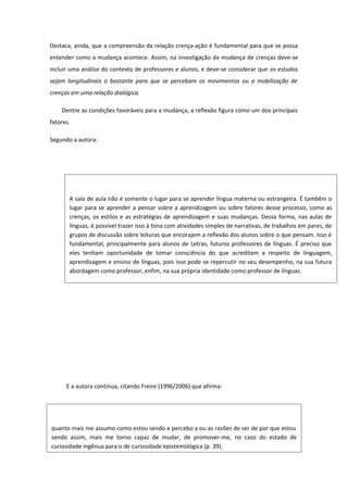 Destaca, ainda, que a compreensão da relação crença-ação é fundamental para que se possa
entender como a mudança acontece. Assim, na investigação da mudança de crenças deve-se
incluir uma análise do contexto de professores e alunos, e deve-se considerar que os estudos
sejam longitudinais o bastante para que se percebam os movimentos ou a mobilização de
crenças em uma relação dialógica.
Dentre as condições favoráveis para a mudança, a reflexão figura como um dos principais
fatores.
Segundo a autora:
E a autora continua, citando Freire (1996/2006) que afirma:
quanto mais me assumo como estou sendo e percebo a ou as razões de ser de por que estou
sendo assim, mais me torno capaz de mudar, de promover-me, no caso do estado de
curiosidade ingênua para o de curiosidade epistemológica (p. 39).
A sala de aula não é somente o lugar para se aprender língua materna ou estrangeira. É também o
lugar para se aprender a pensar sobre a aprendizagem ou sobre fatores desse processo, como as
crenças, os estilos e as estratégias de aprendizagem e suas mudanças. Dessa forma, nas aulas de
línguas, é possível trazer isso à tona com atividades simples de narrativas, de trabalhos em pares, de
grupos de discussão sobre leituras que encorajem a reflexão dos alunos sobre o que pensam. Isso é
fundamental, principalmente para alunos de Letras, futuros professores de línguas. É preciso que
eles tenham oportunidade de tomar consciência do que acreditam a respeito de linguagem,
aprendizagem e ensino de línguas, pois isso pode se repercutir no seu desempenho, na sua futura
abordagem como professor, enfim, na sua própria identidade como professor de línguas.
 