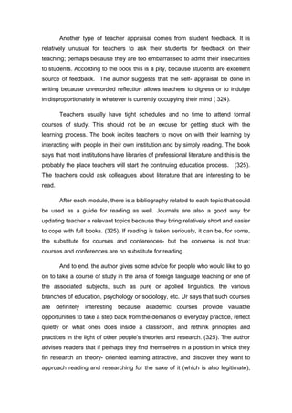 Another type of teacher appraisal comes from student feedback. It is
relatively unusual for teachers to ask their students for feedback on their
teaching; perhaps because they are too embarrassed to admit their insecurities
to students. According to the book this is a pity, because students are excellent
source of feedback. The author suggests that the self- appraisal be done in
writing because unrecorded reflection allows teachers to digress or to indulge
in disproportionately in whatever is currently occupying their mind ( 324).
Teachers usually have tight schedules and no time to attend formal
courses of study. This should not be an excuse for getting stuck with the
learning process. The book incites teachers to move on with their learning by
interacting with people in their own institution and by simply reading. The book
says that most institutions have libraries of professional literature and this is the
probably the place teachers will start the continuing education process. (325).
The teachers could ask colleagues about literature that are interesting to be
read.
After each module, there is a bibliography related to each topic that could
be used as a guide for reading as well. Journals are also a good way for
updating teacher o relevant topics because they bring relatively short and easier
to cope with full books. (325). If reading is taken seriously, it can be, for some,
the substitute for courses and conferences- but the converse is not true:
courses and conferences are no substitute for reading.
And to end, the author gives some advice for people who would like to go
on to take a course of study in the area of foreign language teaching or one of
the associated subjects, such as pure or applied linguistics, the various
branches of education, psychology or sociology, etc. Ur says that such courses
are definitely interesting because academic courses provide valuable
opportunities to take a step back from the demands of everyday practice, reflect
quietly on what ones does inside a classroom, and rethink principles and
practices in the light of other people’s theories and research. (325). The author
advises readers that if perhaps they find themselves in a position in which they
fin research an theory- oriented learning attractive, and discover they want to
approach reading and researching for the sake of it (which is also legitimate),
 