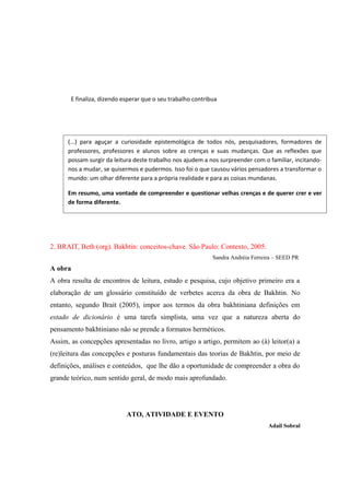 E finaliza, dizendo esperar que o seu trabalho contribua
2. BRAIT, Beth (org). Bakhtin: conceitos-chave. São Paulo: Contexto, 2005.
Sandra Andréia Ferreira – SEED PR
A obra
A obra resulta de encontros de leitura, estudo e pesquisa, cujo objetivo primeiro era a
elaboração de um glossário constituído de verbetes acerca da obra de Bakhtin. No
entanto, segundo Brait (2005), impor aos termos da obra bakhtiniana definições em
estado de dicionário é uma tarefa simplista, uma vez que a natureza aberta do
pensamento bakhtiniano não se prende a formatos herméticos.
Assim, as concepções apresentadas no livro, artigo a artigo, permitem ao (à) leitor(a) a
(re)leitura das concepções e posturas fundamentais das teorias de Bakhtin, por meio de
definições, análises e conteúdos, que lhe dão a oportunidade de compreender a obra do
grande teórico, num sentido geral, de modo mais aprofundado.
ATO, ATIVIDADE E EVENTO
Adail Sobral
(...) para aguçar a curiosidade epistemológica de todos nós, pesquisadores, formadores de
professores, professores e alunos sobre as crenças e suas mudanças. Que as reflexões que
possam surgir da leitura deste trabalho nos ajudem a nos surpreender com o familiar, incitando-
nos a mudar, se quisermos e pudermos. Isso foi o que causou vários pensadores a transformar o
mundo: um olhar diferente para a própria realidade e para as coisas mundanas.
Em resumo, uma vontade de compreender e questionar velhas crenças e de querer crer e ver
de forma diferente.
 