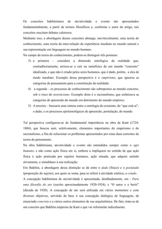 Os conceitos bakhtinianos de ato/atividade e evento são apresentados
fundamentalmente, a partir de termos filosóficos e, conforme o autor do artigo, tais
conceitos suscitam debates calorosos.
Mediante isso, a abordagem desses conceitos abrange, inevitavelmente, uma teoria do
conhecimento, uma teoria da inter-relação da experiência imediata no mundo natural e
sua representação em linguagem no mundo humano.
No campo da teoria do conhecimento, podem-se distinguir três posturas:
3) a primeira – considera a dimensão ontológica da realidade que,
contraditoriamente, arrisca-se a cair na metafísica de um mundo “concreto”
idealizado, e que não é criado pelos seres humanos, que é dado, porém, a eles de
modo imediato. Exemplo dessa perspectiva é o empirismo, que ignorou as
categorias do pensamento para a constituição da realidade.
4) a segunda – os processos de conhecimento são sobrepostos ao mundo concreto,
sob o risco do teoreticismo. Exemplo disto é o racionalismo, que enfatizava as
categorias de apreensão do mundo em detrimento do mundo empírico.
5) A terceira – buscaria uma síntese entre a ontologia do existente, do “que está aí”,
o dado, e os processos epistemológicos de apreensão, postulação, do mundo.
Tal perspectiva configurou-se de fundamental importância na obra de Kant (1724-
1804), que buscou unir, seletivamente, elementos importantes do empirismo e do
racionalismo, a fim de solucionar os problemas apresentados por estas duas correntes da
teoria do pensamento.
Na obra bakhtiniana, ato/atividade e evento são entendidos sempre como o agir
humano, e não como ação física em si, embora a impliquem no sentido de que ação
física é ação praticada por sujeitos humanos, ação situada, que adquire sentido
ativamente, e simultâneo à sua realização.
Em Bakhtin, a abordagem dessa distinção se dá entre o dado (físico) e o postulado
(proposição do sujeito), aos quais se soma, para se referir à atividade estética, o criado.
A concepção bakhtiniana de ato/atividade é apresentada, detalhadamente, em : Para
uma filosofia do ato (escrito aproximadamente 1920-1924), e “O autor e o herói”
(década de 1920). A concepção de ato será utilizada em vários momentos e com
diversos objetivos, servindo de base à sua concepção dialógica de linguagem, de
enunciado concreto e a vários outros elementos de sua arquitetônica. De fato, trata-se de
um conceito que Bakhtin empresta de Kant e que vai reformular radicalmente.
 