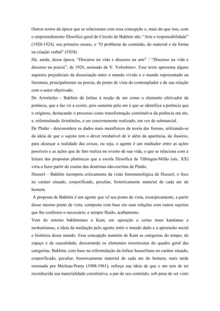 Outros textos da época que se relacionam com essa concepção e, mais do que isso, com
o empreendimento filosófico geral do Círculo de Bakhtin são: “Arte e responsabilidade”
(1920-1924), seu primeiro ensaio, e “O problema do conteúdo, do material e da forma
na criação verbal” (1924).
Há, ainda, dessa época, “Discurso na vida e discurso na arte” / “Discurso na vida e
discurso na poesia”, de 1926, assinado de V. Voloshinov. Esse texto apresenta alguns
aspectos prejudiciais da dissociação entre o mundo vivido e o mundo representado na
literatura, principalmente na poesia, do ponto de vista do contemplador e de sua relação
com o autor objetivado.
De Aristóteles - Bakhtin dá ênfase à noção de ato como o elemento efetivador da
potência, que a faz vir a existir, pois somente pelo ato é que se identifica a potência que
o originou, destacando o processo como transformação constitutiva da potência em ato,
e, reformulando Aristóteles, o ser concretamente realizado, em vez de substancial.
De Platão - desconsidera os dados mais metafísicos da teoria das formas, utilizando-se
da ideia de que o sujeito tem o dever irredutível de ir além da aparência, do ilusório,
para alcançar a realidade das coisas, ou seja, o agente é um mediador entre as ações
possíveis e as ações que de fato realiza no evento de sua vida, o que se relaciona com a
leitura das propostas platônicas que a escola filosófica de Tübingen-Milão (séc. XX)
viria a fazer partir do exame das doutrinas não-escritas de Platão.
Husserl – Bakhtin incorpora criticamente da visão fenomenológica de Husserl, o foco
no caráter situado, corporificado, peculiar, historicamente material de cada ato do
homem.
A proposta de Bakhtin é um agente que vê seu ponto de vista, exotopicamente, a partir
desse mesmo ponto de vista, composto com base em suas relações com outros sujeitos
que lhe conferem o necessário, e sempre fluido, acabamento.
Vem do retorno bakhtiniano a Kant, em oposição a certas teses kantianas e
neokantianas, a ideia da mediação pelo agente entre o mundo dado e a apreensão social
e histórica desse mundo. Essa concepção mantém de Kant as categorias do tempo, do
espaço e da causalidade, descartando os elementos teoreticistas do quadro geral das
categorias. Bakhtin, com base na reformulação da ênfase husserliana no caráter situado,
corporificado, peculiar, historicamente material de cada ato do homem, mais tarde
retomada por Merleau-Ponty (1908-1961), reforça sua ideia de que o ato tem de ter
reconhecida sua materialidade constitutiva, a par de seu conteúdo, sob pena de ser visto
 