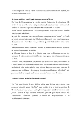 de maneira parcial. Trata-se, porém, deve-se insistir, de uma materialidade mediada, não
de um ato estritamente físico.
Destaque: o diálogo com Marx (e mesmo o retorno a Marx).
Nas obras do Círculo, destaca-se a noção marxista fundamental da primazia da vida
vivida, do real concreto, como a origem da formação da consciência – em totalmente
contrária ao idealismo hegeliano do Espírito Absoluto fazendo-se história.
Assim, temos a noção de que é a existência que forma a consciência que é uma das
bases da teoria bakhtiniana.
À teoria das classes de Marx, que enfatizam o sujeito coletivo “classe”, o Círculo
acrescenta uma teoria do sujeito individual, corporificado, não como parte integrante da
classe, sendo que, a partir dessa visão, se enfocam questões fundamentais, como a teoria
do valor.
A formulação marxista do valor se faz presente no pensamento bakhtiniano, indo além
do aspecto rigorosamente econômico.
A diferença situa-se no fato de o Círculo trazer essa problemática para os atos
concretos, de sujeitos concretos identificáveis, preocupação não incluída nos interesses
de Marx.
A troca é outro conceito marxista presente nos escritos do Círculo, caracterizada no
Círculo como o não acabamento intrínseco aos indivíduos e aos atos destes e como a
produção de valor no intercâmbio entre sujeitos. Também se encontra a questão da
alienação, que no Círculo é discutida na forma de modalidades de “alteridade”, que
podem ou não levar o sujeito a alienar-se, tanto de si mesmo como do outro.
Para uma filosofia do ato: a “síntese bakhtiniana”
Em Para uma filosofia do ato, Bakhtin utiliza, para designar ato, o termo russo
postupok, entendido como “ato/feito”, num sentido ativo e durativo, próximo de
“façanha”, ato concretamente em realização, no lugar de ato tomado apenas como post-
factum. Trata-se da ação concreta intencional, praticada por alguém situado não
transcendente. Enfatiza-se, portanto, o caráter da “responsibilidade” e da
participatividade do agente.
 
