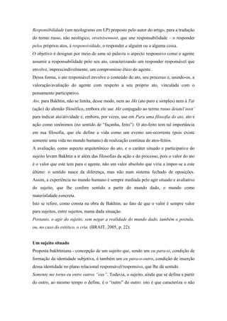 Responsibilidade (um neologismo em LP) proposto pelo autor do artigo, para a tradução
do termo russo, não neológico, otvetstvennost, que une responsabilidade – o responder
pelos próprios atos, à responsividade, o responder a alguém ou a alguma coisa.
O objetivo é designar por meio de uma só palavra o aspecto responsivo como o agente
assumir a responsabilidade pelo seu ato, caracterizando um responder responsável que
envolve, imprescindivelmente, um compromisso ético do agente.
Dessa forma, o ato responsável envolve o conteúdo do ato, seu processo e, unindo-os, a
valoração/avaliação do agente com respeito a seu próprio ato, vinculada com o
pensamento participativo.
Ato, para Bakhtin, não se limita, desse modo, nem ao Akt (ato puro e simples) nem à Tat
(ação) do alemão filosófico, embora ele use Akt conjugado ao termo russo deiatel’nost’
para indicar ato/atividade e, embora, por vezes, use em Para uma filosofia do ato, ato e
ação como sinônimos (no sentido de “façanha, feito”). O ato-feito tem tal importância
em sua filosofia, que ele define a vida como um evento uni-ocorrente (pois existe
somente uma vida no mundo humano) de realização contínua de atos-feitos.
A avaliação, como aspecto arquitetônico do ato, e o caráter situado e participativo do
sujeito levam Bakhtin a ir além das filosofias da ação e do processo, pois o valor do ato
é o valor que este tem para o agente, não um valor absoluto que viria a impor-se a este
último: o sentido nasce da diferença, mas não num sistema fechado de oposições.
Assim, a experiência no mundo humano é sempre mediada pelo agir situado e avaliativo
do sujeito, que lhe confere sentido a partir do mundo dado, o mundo como
materialidade concreta.
Isto se refere, como consta na obra de Bakhtin, ao fato de que o valor é sempre valor
para sujeitos, entre sujeitos, numa dada situação.
Portanto, o agir do sujeito, sem negar a realidade do mundo dado, também o postula,
ou, no caso do estético, o cria. (BRAIT, 2005, p. 22).
Um sujeito situado
Proposta bakhtiniana - concepção de um sujeito que, sendo um eu para-si, condição de
formação da identidade subjetiva, é também um eu para-o-outro, condição de inserção
dessa identidade no plano relacional responsável/responsivo, que lhe dá sentido.
Somente me torno eu entre outros “eus”. Todavia, o sujeito, ainda que se defina a partir
do outro, ao mesmo tempo o define, é o “outro” do outro: isto é que caracteriza o não
 
