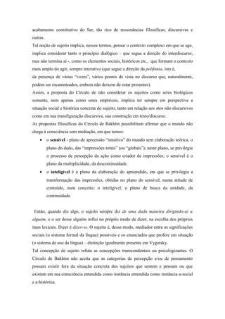acabamento constitutivo do Ser, tão rico de ressonâncias filosóficas, discursivas e
outras.
Tal noção de sujeito implica, nesses termos, pensar o contexto complexo em que se age,
implica considerar tanto o princípio dialógico – que segue a direção do interdiscurso,
mas não termina aí -, como os elementos sociais, históricos etc., que formam o contexto
mais amplo do agir, sempre interativo (que segue a direção da polifonia, isto é,
da presença de várias “vozes”, vários pontos de vista no discurso que, naturalmente,
podem ser escamoteados, embora não deixem de estar presentes).
Assim, a proposta do Círculo de não considerar os sujeitos como seres biológicos
somente, nem apenas como seres empíricos, implica ter sempre em perspectiva a
situação social e histórica concreta do sujeito, tanto em relação aos atos não discursivos
como em sua transfiguração discursiva, sua construção em texto/discurso.
As propostas filosóficas do Círculo de Bakhtin possibilitam afirmar que o mundo não
chega à consciência sem mediação, em que temos:
• o sensível - plano de apreensão “intuitiva” do mundo sem elaboração teórica, o
plano do dado, das “impressões totais” (ou “globais”); neste plano, se privilegia
o processo de percepção da ação como criador de impressões; o sensível é o
plano da multiplicidade, da descontinuidade.
• o inteligível é o plano da elaboração do apreendido, em que se privilegia a
transformação das impressões, obtidas no plano do sensível, numa atitude de
conteúdo, num conceito; o inteligível, o plano de busca da unidade, da
continuidade.
Então, quando diz algo, o sujeito sempre diz de uma dada maneira dirigindo-se a
alguém, e o ser desse alguém influi no próprio modo de dizer, na escolha dos próprios
itens lexicais. Dizer é dizer-se. O sujeito é, desse modo, mediador entre as significações
sociais (o sistema formal da língua) possíveis e os enunciados que profere em situação
(o sistema de uso da língua) – distinção igualmente presente em Vygotsky.
Tal concepção de sujeito refuta as concepções transcendentais ou psicologizantes. O
Círculo de Bakhtin não aceita que as categorias de percepção e/ou de pensamento
possam existir fora da situação concreta dos sujeitos que sentem e pensam ou que
existam em sua consciência entendida como instância entendida como instância a-social
e a-histórica.
 