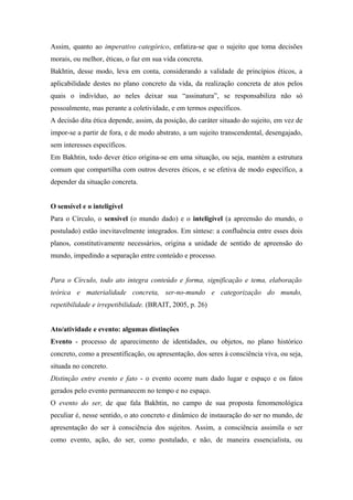 Assim, quanto ao imperativo categórico, enfatiza-se que o sujeito que toma decisões
morais, ou melhor, éticas, o faz em sua vida concreta.
Bakhtin, desse modo, leva em conta, considerando a validade de princípios éticos, a
aplicabilidade destes no plano concreto da vida, da realização concreta de atos pelos
quais o indivíduo, ao neles deixar sua “assinatura”, se responsabiliza não só
pessoalmente, mas perante a coletividade, e em termos específicos.
A decisão dita ética depende, assim, da posição, do caráter situado do sujeito, em vez de
impor-se a partir de fora, e de modo abstrato, a um sujeito transcendental, desengajado,
sem interesses específicos.
Em Bakhtin, todo dever ético origina-se em uma situação, ou seja, mantém a estrutura
comum que compartilha com outros deveres éticos, e se efetiva de modo específico, a
depender da situação concreta.
O sensível e o inteligível
Para o Círculo, o sensível (o mundo dado) e o inteligível (a apreensão do mundo, o
postulado) estão inevitavelmente integrados. Em síntese: a confluência entre esses dois
planos, constitutivamente necessários, origina a unidade de sentido de apreensão do
mundo, impedindo a separação entre conteúdo e processo.
Para o Círculo, todo ato integra conteúdo e forma, significação e tema, elaboração
teórica e materialidade concreta, ser-no-mundo e categorização do mundo,
repetibilidade e irrepetibilidade. (BRAIT, 2005, p. 26)
Ato/atividade e evento: algumas distinções
Evento - processo de aparecimento de identidades, ou objetos, no plano histórico
concreto, como a presentificação, ou apresentação, dos seres à consciência viva, ou seja,
situada no concreto.
Distinção entre evento e fato - o evento ocorre num dado lugar e espaço e os fatos
gerados pelo evento permanecem no tempo e no espaço.
O evento do ser, de que fala Bakhtin, no campo de sua proposta fenomenológica
peculiar é, nesse sentido, o ato concreto e dinâmico de instauração do ser no mundo, de
apresentação do ser à consciência dos sujeitos. Assim, a consciência assimila o ser
como evento, ação, do ser, como postulado, e não, de maneira essencialista, ou
 