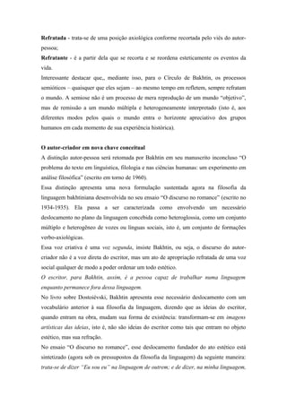 Refratada - trata-se de uma posição axiológica conforme recortada pelo viés do autor-
pessoa;
Refratante - é a partir dela que se recorta e se reordena esteticamente os eventos da
vida.
Interessante destacar que,, mediante isso, para o Círculo de Bakhtin, os processos
semióticos – quaisquer que eles sejam – ao mesmo tempo em refletem, sempre refratam
o mundo. A semiose não é um processo de mera reprodução de um mundo “objetivo”,
mas de remissão a um mundo múltipla e heterogeneamente interpretado (isto é, aos
diferentes modos pelos quais o mundo entra o horizonte apreciativo dos grupos
humanos em cada momento de sua experiência histórica).
O autor-criador em nova chave conceitual
A distinção autor-pessoa será retomada por Bakhtin em seu manuscrito inconcluso “O
problema do texto em linguística, filologia e nas ciências humanas: um experimento em
análise filosófica” (escrito em torno de 1960).
Essa distinção apresenta uma nova formulação sustentada agora na filosofia da
linguagem bakhtiniana desenvolvida no seu ensaio “O discurso no romance” (escrito no
1934-1935). Ela passa a ser caracterizada como envolvendo um necessário
deslocamento no plano da linguagem concebida como heteroglossia, como um conjunto
múltiplo e heterogêneo de vozes ou línguas sociais, isto é, um conjunto de formações
verbo-axiológicas.
Essa voz criativa é uma voz segunda, insiste Bakhtin, ou seja, o discurso do autor-
criador não é a voz direta do escritor, mas um ato de apropriação refratada de uma voz
social qualquer de modo a poder ordenar um todo estético.
O escritor, para Bakhtin, assim, é a pessoa capaz de trabalhar numa linguagem
enquanto permanece fora dessa linguagem.
No livro sobre Dostoiévski, Bakhtin apresenta esse necessário deslocamento com um
vocabulário anterior à sua filosofia da linguagem, dizendo que as ideias do escritor,
quando entram na obra, mudam sua forma de existência: transformam-se em imagens
artísticas das ideias, isto é, não são ideias do escritor como tais que entram no objeto
estético, mas sua refração.
No ensaio “O discurso no romance”, esse deslocamento fundador do ato estético está
sintetizado (agora sob os pressupostos da filosofia da linguagem) da seguinte maneira:
trata-se de dizer “Eu sou eu” na linguagem de outrem; e de dizer, na minha linguagem,
 
