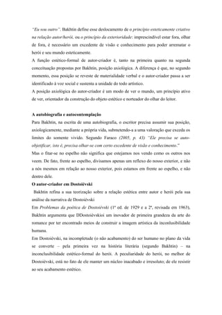 “Eu sou outro”. Bakhtin define esse deslocamento de o princípio esteticamente criativo
na relação autor/herói, ou o princípio da exterioridade: imprescindível estar fora, olhar
de fora, é necessário um excedente de visão e conhecimento para poder arrematar o
herói e seu mundo esteticamente.
A função estético-formal de autor-criador é, tanto na primeira quanto na segunda
conceituação propostas por Bakhtin, posição axiológica. A diferença é que, no segundo
momento, essa posição se reveste de materialidade verbal e o autor-criador passa a ser
identificado à voz social e sustenta a unidade do todo artístico.
A posição axiológica do autor-criador é um modo de ver o mundo, um princípio ativo
de ver, orientador da construção do objeto estético e norteador do olhar do leitor.
A autobiografia e autocontemplação
Para Bakhtin, na escrita de uma autobiografia, o escritor precisa assumir sua posição,
axiologicamente, mediante a própria vida, submetendo-a a uma valoração que exceda os
limites do somente vivido. Segundo Faraco (2005, p. 43) “Ele precisa se auto-
objetificar, isto é, precisa olhar-se com certo excedente de visão e conhecimento.”
Mas o fitar-se no espelho não significa que estejamos nos vendo como os outros nos
veem. De fato, frente ao espelho, divisamos apenas um reflexo do nosso exterior, e não
a nós mesmos em relação ao nosso exterior, pois estamos em frente ao espelho, e não
dentro dele.
O autor-criador em Dostoiévski
Bakhtin refina a sua teorização sobre a relação estética entre autor e herói pela sua
análise da narrativa de Dostoiévski
Em Problemas da poética de Dostoiévski (1ª ed. de 1929 e a 2ª, revisada em 1963),
Bakhtin argumenta que DDostoiévskioi um inovador de primeira grandeza da arte do
romance por ter encontrado meios de construir a imagem artística da inconlusibilidade
humana.
Em Dostoiévski, na incompletude (o não acabamento) do ser humano no plano da vida
se converte – pela primeira vez na história literária (segundo Bakhtin) – na
inconclusibilidade estético-formal do herói. A peculiaridade do herói, no melhor de
Dostoiévski, está no fato de ele manter um núcleo inacabado e irresoluto; de ele resistir
ao seu acabamento estético.
 