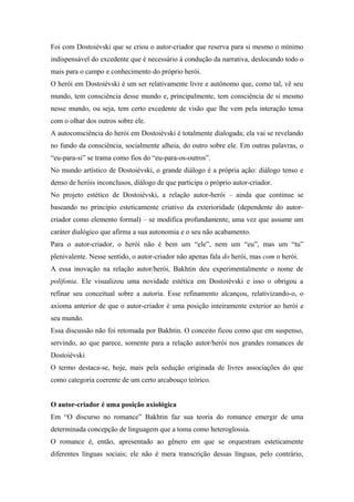 Foi com Dostoiévski que se criou o autor-criador que reserva para si mesmo o mínimo
indispensável do excedente que é necessário à condução da narrativa, deslocando todo o
mais para o campo e conhecimento do próprio herói.
O herói em Dostoiévski é um ser relativamente livre e autônomo que, como tal, vê seu
mundo, tem consciência desse mundo e, principalmente, tem consciência de si mesmo
nesse mundo, ou seja, tem certo excedente de visão que lhe vem pela interação tensa
com o olhar dos outros sobre ele.
A autoconsciência do herói em Dostoiévski é totalmente dialogada; ela vai se revelando
no fundo da consciência, socialmente alheia, do outro sobre ele. Em outras palavras, o
“eu-para-si” se trama como fios do “eu-para-os-outros”.
No mundo artístico de Dostoiévski, o grande diálogo é a própria ação: diálogo tenso e
denso de heróis inconclusos, diálogo de que participa o próprio autor-criador.
No projeto estético de Dostoiévski, a relação autor-herói – ainda que continue se
baseando no princípio esteticamente criativo da exterioridade (dependente do autor-
criador como elemento formal) – se modifica profundamente, uma vez que assume um
caráter dialógico que afirma a sua autonomia e o seu não acabamento.
Para o autor-criador, o herói não é bem um “ele”, nem um “eu”, mas um “tu”
plenivalente. Nesse sentido, o autor-criador não apenas fala do herói, mas com o herói.
A essa inovação na relação autor/herói, Bakhtin deu experimentalmente o nome de
polifonia. Ele visualizou uma novidade estética em Dostoiévski e isso o obrigou a
refinar seu conceitual sobre a autoria. Esse refinamento alcançou, relativizando-o, o
axioma anterior de que o autor-criador é uma posição inteiramente exterior ao herói e
seu mundo.
Essa discussão não foi retomada por Bakhtin. O conceito ficou como que em suspenso,
servindo, ao que parece, somente para a relação autor/herói nos grandes romances de
Dostoiévski
O termo destaca-se, hoje, mais pela sedução originada de livres associações do que
como categoria coerente de um certo arcabouço teórico.
O autor-criador é uma posição axiológica
Em “O discurso no romance” Bakhtin faz sua teoria do romance emergir de uma
determinada concepção de linguagem que a toma como heteroglossia.
O romance é, então, apresentado ao gênero em que se orquestram esteticamente
diferentes línguas sociais; ele não é mera transcrição dessas línguas, pelo contrário,
 