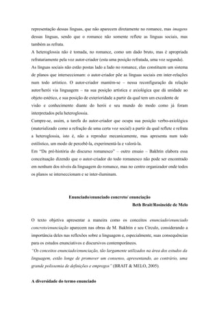 representação dessas línguas, que não aparecem diretamente no romance, mas imagens
dessas línguas, sendo que o romance não somente reflete as línguas sociais, mas
também as refrata.
A heteroglossia não é tomada, no romance, como um dado bruto, mas é apropriada
refratariamente pela voz autor-criador (esta uma posição refratada, uma voz segunda).
As línguas sociais não estão postas lado a lado no romance, elas constituem um sistema
de planos que interseccionam: o autor-criador põe as línguas sociais em inter-relações
num todo artístico. O autor-criador mantém-se – nessa reconfiguração da relação
autor/herói via linguagem – na sua posição artística e axiológica que dá unidade ao
objeto estético, e sua posição de exterioridade a partir da qual tem um excedente de
visão e conhecimento diante do herói e seu mundo do modo como já foram
interpretados pela heteroglossia.
Cumpre-se, assim, a tarefa do autor-criador que ocupa sua posição verbo-axiológica
(materializado como a refração de uma certa voz social) a partir da qual reflete e refrata
a heteroglossia, isto é, não a reproduz mecanicamente, mas apresenta num todo
estilístico, um modo de percebê-la, experimentá-la e valorá-la.
Em “Da pré-história do discurso romanesco” – outro ensaio – Bakhtin elabora essa
conceituação dizendo que o autor-criador do todo romanesco não pode ser encontrado
em nenhum dos níveis da linguagem do romance, mas no centro organizador onde todos
os planos se interseccionam e se inter-iluminam.
Enunciado/enunciado concreto/ enunciação
Beth Brait/Rosineide de Melo
O texto objetiva apresentar a maneira como os conceitos enunciado/enunciado
concreto/enunciação aparecem nas obras de M. Bakhtin e seu Círculo, considerando a
importância deles nas reflexões sobre a linguagem e, especialmente, suas consequências
para os estudos enunciativos e discursivos contemporâneos.
“Os conceitos enunciado/enunciação, tão largamente utilizados na área dos estudos da
linguagem, estão longe de promover um consenso, apresentando, ao contrário, uma
grande polissemia de definições e empregos” (BRAIT & MELO, 2005).
A diversidade do termo enunciado
 