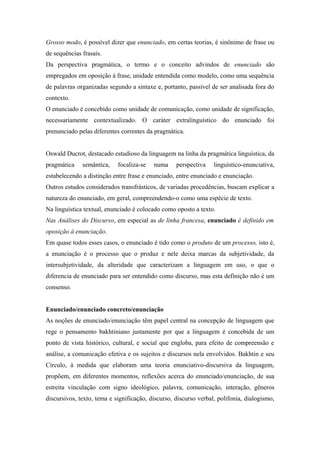 Grosso modo, é possível dizer que enunciado, em certas teorias, é sinônimo de frase ou
de sequências frasais.
Da perspectiva pragmática, o termo e o conceito advindos de enunciado são
empregados em oposição à frase, unidade entendida como modelo, como uma sequência
de palavras organizadas segundo a sintaxe e, portanto, passível de ser analisada fora do
contexto.
O enunciado é concebido como unidade de comunicação, como unidade de significação,
necessariamente contextualizado. O caráter extralinguístico do enunciado foi
prenunciado pelas diferentes correntes da pragmática.
Oswald Ducrot, destacado estudioso da linguagem na linha da pragmática linguística, da
pragmática semântica, focaliza-se numa perspectiva linguístico-enunciativa,
estabelecendo a distinção entre frase e enunciado, entre enunciado e enunciação.
Outros estudos considerados transfrásticos, de variadas procedências, buscam explicar a
natureza do enunciado, em geral, compreendendo-o como uma espécie de texto.
Na linguística textual, enunciado é colocado como oposto a texto.
Nas Análises do Discurso, em especial as de linha francesa, enunciado é definido em
oposição à enunciação.
Em quase todos esses casos, o enunciado é tido como o produto de um processo, isto é,
a enunciação é o processo que o produz e nele deixa marcas da subjetividade, da
intersubjetividade, da alteridade que caracterizam a linguagem em uso, o que o
diferencia de enunciado para ser entendido como discurso, mas esta definição não é um
consenso.
Enunciado/enunciado concreto/enunciação
As noções de enunciado/enunciação têm papel central na concepção de linguagem que
rege o pensamento bakhtiniano justamente por que a linguagem é concebida de um
ponto de vista histórico, cultural, e social que engloba, para efeito de compreensão e
análise, a comunicação efetiva e os sujeitos e discursos nela envolvidos. Bakhtin e seu
Círculo, à medida que elaboram uma teoria enunciativo-discursiva da linguagem,
propõem, em diferentes momentos, reflexões acerca do enunciado/enunciação, de sua
estreita vinculação com signo ideológico, palavra, comunicação, interação, gêneros
discursivos, texto, tema e significação, discurso, discurso verbal, polifonia, dialogismo,
 