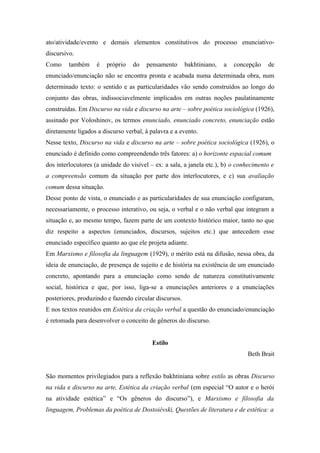 ato/atividade/evento e demais elementos constitutivos do processo enunciativo-
discursivo.
Como também é próprio do pensamento bakhtiniano, a concepção de
enunciado/enunciação não se encontra pronta e acabada numa determinada obra, num
determinado texto: o sentido e as particularidades vão sendo construídos ao longo do
conjunto das obras, indissociavelmente implicados em outras noções paulatinamente
construídas. Em Discurso na vida e discurso na arte – sobre poética sociológica (1926),
assinado por Voloshinov, os termos enunciado, enunciado concreto, enunciação estão
diretamente ligados a discurso verbal, à palavra e a evento.
Nesse texto, Discurso na vida e discurso na arte – sobre poética sociológica (1926), o
enunciado é definido como compreendendo três fatores: a) o horizonte espacial comum
dos interlocutores (a unidade do visível – ex: a sala, a janela etc.), b) o conhecimento e
a compreensão comum da situação por parte dos interlocutores, e c) sua avaliação
comum dessa situação.
Desse ponto de vista, o enunciado e as particularidades de sua enunciação configuram,
necessariamente, o processo interativo, ou seja, o verbal e o não verbal que integram a
situação e, ao mesmo tempo, fazem parte de um contexto histórico maior, tanto no que
diz respeito a aspectos (enunciados, discursos, sujeitos etc.) que antecedem esse
enunciado específico quanto ao que ele projeta adiante.
Em Marxismo e filosofia da linguagem (1929), o mérito está na difusão, nessa obra, da
ideia de enunciação, de presença de sujeito e de história na existência de um enunciado
concreto, apontando para a enunciação como sendo de natureza constitutivamente
social, histórica e que, por isso, liga-se a enunciações anteriores e a enunciações
posteriores, produzindo e fazendo circular discursos.
E nos textos reunidos em Estética da criação verbal a questão do enunciado/enunciação
é retomada para desenvolver o conceito de gêneros do discurso.
Estilo
Beth Brait
São momentos privilegiados para a reflexão bakhtiniana sobre estilo as obras Discurso
na vida e discurso na arte, Estética da criação verbal (em especial “O autor e o herói
na atividade estética” e “Os gêneros do discurso”), e Marxismo e filosofia da
linguagem, Problemas da poética de Dostoiévski, Questões de literatura e de estética: a
 