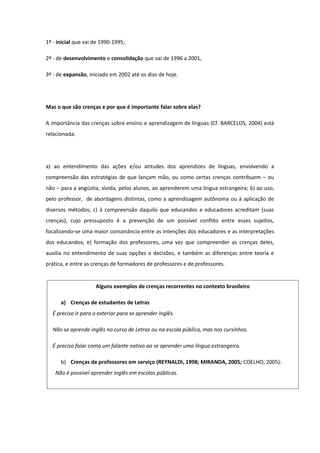 1º - inicial que vai de 1990-1995;
2º - de desenvolvimento e consolidação que vai de 1996 a 2001,
3º - de expansão, iniciado em 2002 até os dias de hoje.
Mas o que são crenças e por que é importante falar sobre elas?
A importância das crenças sobre ensino e aprendizagem de línguas (Cf. BARCELOS, 2004) está
relacionada:
a) ao entendimento das ações e/ou atitudes dos aprendizes de línguas, envolvendo a
compreensão das estratégias de que lançam mão, ou como certas crenças contribuem – ou
não – para a angústia, vivida, pelos alunos, ao aprenderem uma língua estrangeira; b) ao uso,
pelo professor, de abordagens distintas, como a aprendizagem autônoma ou à aplicação de
diversos métodos; c) à compreensão daquilo que educandos e educadores acreditam (suas
crenças), cujo pressuposto é a prevenção de um possível conflito entre esses sujeitos,
focalizando-se uma maior consonância entre as intenções dos educadores e as interpretações
dos educandos; e) formação dos professores, uma vez que compreender as crenças deles,
auxilia no entendimento de suas opções e decisões, e também as diferenças entre teoria e
prática, e entre as crenças de formadores de professores e de professores.
Alguns exemplos de crenças recorrentes no contexto brasileiro
a) Crenças de estudantes de Letras
É preciso ir para o exterior para se aprender inglês.
Não se aprende inglês no curso de Letras ou na escola pública, mas nos cursinhos.
É preciso falar como um falante nativo ao se aprender uma língua estrangeira.
b) Crenças de professores em serviço (REYNALDI, 1998; MIRANDA, 2005; COELHO, 2005):
Não é possível aprender inglês em escolas públicas.
Os alunos são desinteressados e fracos e por isso só devo ensinar coisas fáceis e básicas.
 