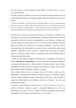 teoria do romance, A cultura popular na Idade Média e no Renascimento: o contexto
de François Rabelais.
Em todos, é possível encontrar estilo como uma dimensão textual e discursiva que vai
sendo trabalhada, refinada, em função dos objetos específicos tratados em cada um dos
estudos.
(...) Mesmo considerando a existência de estilos de linguagem, dialetos sociais, etc. como componentes
de um estilo, a busca é no sentido de saber sob que ângulo dialógico eles se confrontam numa obra, num
texto, num enunciado. E, segundo Bakhtin, o ângulo dialógico não pode ser estabelecido por meio de
critérios puramente linguísticos, porque as relações dialógicas pertencem ao campo do discurso.
Em Marxismo e filosofia da linguagem (assinado por Voloshinov), o trabalho com o
estilo aparece como um dos mais aprofundados e inovadores estudos sobre as formas de
transmissão do discurso de outrem, contrapondo-se à leveza redutora e mecânica com
que eram tratados, até então, DD, DI e DIL. Na 3ª parte da obra, intitulada “Para uma
história das formas da enunciação nas construções sintáticas”, a discussão situa-se
acerca das formas de transmissão do discurso de outrem, considerando, dentre outros
aspectos, a apreensão ativa do discurso, a dinâmica da inter-relação do contexto
narrativo e do discurso citado e todas as consequências dessa nova perspectiva para os
estudos da produção do sentido.
A partir de duas grandes categorias estilísticas para a transmissão do discurso de
outrem, estilo linear e estilo pictórico, o que se vê, em lugar das concepções genéricas,
é um estudo minucioso sobre o discurso direto, o discurso indireto e suas variantes,
propiciando uma visão enunciativa e discursiva das formas de “citação”, uma vez que a
história dessas formas é localizada no tempo e no espaço.
Nesse estudo, observa-se que as formas possíveis do discurso citado, que têm
historicidade e não permanecem idênticas ao longo do tempo e nas diferentes culturas,
assumem também condição de estilo, confirmando a deia de que o estilo, longe de se
esgotar na autenticidade de um indivíduo, inscreve-se na língua e nos seus usos
historicamente situados.
O excerto, a seguir, retirado do texto Discurso na vida e discurso na arte (sobre a
poética sociológica) estabelece, quanto à concepção bakhtiniana de estilo, uma
interlocução com o dito “O estilo é o homem” do escritor e naturalista francês George
Louis Buffon (1707-1788) em sua obra Discours sur style (1753):
 