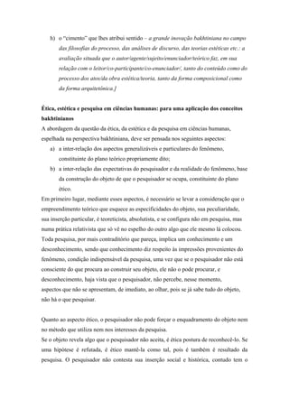 h) o “cimento” que lhes atribui sentido – a grande inovação bakhtiniana no campo
das filosofias do processo, das análises de discurso, das teorias estéticas etc.: a
avaliação situada que o autor/agente/sujeito/enunciador/teórico faz, em sua
relação com o leitor/co-participante/co-enunciador/, tanto do conteúdo como do
processo dos atos/da obra estética/teoria, tanto da forma composicional como
da forma arquitetônica.]
Ética, estética e pesquisa em ciências humanas: para uma aplicação dos conceitos
bakhtinianos
A abordagem da questão da ética, da estética e da pesquisa em ciências humanas,
espelhada na perspectiva bakhtiniana, deve ser pensada nos seguintes aspectos:
a) a inter-relação dos aspectos generalizáveis e particulares do fenômeno,
constituinte do plano teórico propriamente dito;
b) a inter-relação das expectativas do pesquisador e da realidade do fenômeno, base
da construção do objeto de que o pesquisador se ocupa, constituinte do plano
ético.
Em primeiro lugar, mediante esses aspectos, é necessário se levar a consideração que o
empreendimento teórico que esquece as especificidades do objeto, sua peculiaridade,
sua inserção particular, é teoreticista, absolutista, e se configura não em pesquisa, mas
numa prática relativista que só vê no espelho do outro algo que ele mesmo lá colocou.
Toda pesquisa, por mais contraditório que pareça, implica um conhecimento e um
desconhecimento, sendo que conhecimento diz respeito às impressões provenientes do
fenômeno, condição indispensável da pesquisa, uma vez que se o pesquisador não está
consciente do que procura ao construir seu objeto, ele não o pode procurar, e
desconhecimento, haja vista que o pesquisador, não percebe, nesse momento,
aspectos que não se apresentam, de imediato, ao olhar, pois se já sabe tudo do objeto,
não há o que pesquisar.
Quanto ao aspecto ético, o pesquisador não pode forçar o enquadramento do objeto nem
no método que utiliza nem nos interesses da pesquisa.
Se o objeto revela algo que o pesquisador não aceita, é ética postura de reconhecê-lo. Se
uma hipótese é refutada, é ético mantê-la como tal, pois é também é resultado da
pesquisa. O pesquisador não contesta sua inserção social e histórica, contudo tem o
 