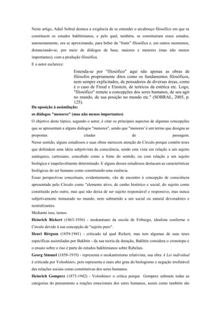 Neste artigo, Adail Sobral destaca a exigência de se entender o arcabouço filosófico em que se
constituem os estudos bakhtinianos, e pelo qual, também, se constituíram esses estudos,
autonomamente, ora se aproximando, para beber da “fonte” filosófica e, em outros momentos,
distanciando-se, por meio de diálogos de base, maiores e menores (mas não menos
importantes), com a produção filosófica.
E o autor esclarece:
Entenda-se por "filosófico" aqui não apenas as obras de
filósofos propriamente ditos como os fundamentos filosóficos,
nem sempre explicitados, de pensadores de diversas áreas, como
é o caso de Freud e Einstein, de teóricos da estética etc. Logo,
"filosófico" remete a concepções dos seres humanos, de seu agir
no mundo, de sua posição no mundo etc." (SOBRAL, 2005, p.
125).
Da oposição à assimilação:
os diálogos "menores" (mas não menos importantes)
O objetivo deste tópico, segundo o autor, é citar os principais aspectos de algumas concepções
que se apresentam a alguns diálogos "menores", sendo que "menores' é um termo que designa as
propostas citadas de passagem.
Nesse sentido, alguns estudiosos e suas obras merecem atenção do Círculo porque contêm teses
que defendem uma ideia subjetivista da consciência, sendo esta vista em relação a um sujeito
autárquico, cartesiano, concebido como a fonte do sentido, ou com relação a um sujeito
biológica e inapelavelmente determinado. E alguns desses estudiosos destacam as características
biológicas do ser humano como constituindo uma essência.
Essas perspectivas conceituais, evidentemente, vão de encontro à concepção de consciência
apresentada pelo Círculo como "elemento ativo, de cunho histórico e social, do sujeito como
constituído pelo outro, mas que não deixa de ser sujeito responsável e responsivo, mas nunca
subjetivamente instaurado no mundo, nem submetido a um social ou natural devoradores e
neutralizantes.
Mediante isso, temos:
Heinrich Rickert (1863-1936) - neokantiano da escola de Friburgo, idealista conforme o
Círculo devido à sua concepção de "sujeito puro".
Henri Bérgson (1859-1941) - criticado tal qual Rickert, mas tem algumas de suas teses
específicas assimiladas por Bakhtin - da sua teoria da duração, Bakhtin considera o cronotopo e
o ensaio sobre o riso é parte do estudos bakhtinianos sobre Rabelais.
Georg Simmel (1858-1919) - representa o neokantinismo relativista; sua obra A Lei individual
é criticada por Voloshinov, pois representa o mais alto grau do biologismo e negação irrefutável
das relações sociais como constitutivas dos seres humanos.
Heinrich Gomperz (1873-1942) - Voloshinov o critica porque Gomperz submete todas as
categorias do pensamento a reações emocionais dos seres humanos, assim como também são
 