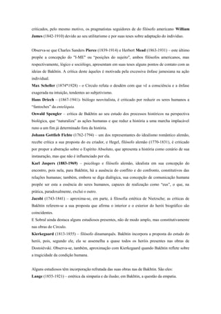 criticados, pelo mesmo motivo, os pragmatistas seguidores de do filósofo americano William
James (1842-1910) devido ao seu utilitarismo e por suas teses sobre adaptação do indivíduo.
Observa-se que Charles Sanders Pierce (1839-1914) e Herbert Mead (1863-1931) – este último
propõe a concepção do "I-ME" ou “posições do sujeito", ambos filósofos americanos, mas
respectivamente, lógico e sociólogo, apresentam em suas teses alguns pontos de contato com as
ideias de Bakhtin. A crítica deste àqueles é motivada pela excessiva ênfase jamesiana na ação
individual.
Max Scheller (1874*1928) - o Círculo refuta o desdém com que vê a consciência e a ênfase
exagerada na intuição, tendentes ao subjetivismo.
Hans Driech – (1867-1941)- biólogo neovitalista, é criticado por reduzir os seres humanos a
“fantoches” da enteléquia.
Oswald Spengler – crítica de Bakhtin ao seu estudo dos processos históricos na perspectiva
biológica, que “naturaliza” as ações humanas e que reduz a história a uma marcha implacável
runo a um fim já determinado fora da história.
Johann Gottlieb Fichte (1762-1794) – um dos representantes do idealismo romântico alemão,
recebe crítica a sua proposta do eu criador, e Hegel, filósofo alemão (1770-1831), é criticado
por propor a abstração sobre o Espírito Absoluto, que apresenta a história como cenário de sua
instauração, mas que não é influenciado por ela.
Karl Jaspers (1883-1969) – psicólogo e filósofo alemão, idealista em sua concepção do
encontro, pois nela, para Bakhtin, há a ausência do conflito e do confronto, constitutivos das
relações humanas; também, embora se diga dialógica, sua concepção de comunicação humana
propõe ser esta a essência do seres humanos, capazes de realização como “eus”, o que, na
prática, paradoxalmente, exclui o outro.
Jacobi (1743-1841) – aproxima-se, em parte, à filosofia estética de Nietzsche; as críticas de
Bakhtin referem-se a sua proposta que afirma o interior e o exterior do herói biográfico são
coincidentes.
E Sobral ainda destaca alguns estudiosos presentes, não de modo amplo, mas constitutivamente
nas obras do Círculo.
Kierkegaard (1813-1855) – filósofo dinamarquês. Bakhtin incorpora a proposta do estudo do
herói, pois, segundo ele, ela se assemelha a quase todos os heróis presentes nas obras de
Dostoiévski. Observa-se, também, aproximação com Kierkegaard quando Bakhtin reflete sobre
a tragicidade da condição humana.
Alguns estudiosos têm incorporação refratada das suas obras nas de Bakhtin. São eles:
Lange (1855-1921) – estética da simpatia e da ilusão; em Bakhtin, a questão da empatia.
 