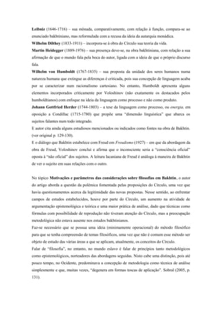 Leibniz (1646-1716) – sua mônada, comparativamente, com relação à função, compara-se ao
enunciado bakhtiniano, mas reformulada com a recusa da ideia da autarquia monádica.
Wilhelm Dilthey (1833-1911) – incorpora-se à obra do Círculo sua teoria da vida.
Martin Heidegger (1889-1976) – sua presença deve-se, na obra bakhtiniana, com relação a sua
afirmação de que o mundo fala pela boca do autor, ligada com a ideia de que o próprio discurso
fala.
Wilhelm von Humboldt (1767-1835) – sua proposta da unidade dos seres humanos numa
natureza humana que extingue as diferenças é criticada, pois sua concepção de linguagem acaba
por se caracterizar num racionalismo cartesiano. No entanto, Humboldt apresenta alguns
elementos incorporados criticamente por Voloshinov (não exatamente os destacados pelos
humboldtianos) com enfoque na ideia da linguagem como processo e não como produto.
Johann Gottfried Herder (1744-1803) – a tese da linguagem como processo, ou energia, em
oposição a Condillac (1715-1780) que propõe uma “dimensão linguística” que abarca os
sujeitos falantes num todo integrado.
E autor cita ainda alguns estudiosos mencionados ou indicados como fontes na obra de Bakhtin.
(ver original p. 129-130).
E o diálogo que Bakhtin estabelece com Freud em Freudismo (1927) – em que da abordagem da
obra de Freud, Voloshinov conclui e afirma que o inconsciente seria a “consciência oficial”
oposta à “não oficial” dos sujeitos. A leitura lacaniana de Freud é análoga à maneira de Bakhtin
de ver o sujeito em suas relações com o outro.
No tópico Motivações e parâmetros das considerações sobre filosofias em Bakhtin, o autor
do artigo aborda a questão da polêmica fomentada pelas proposições do Círculo, uma vez que
havia questionamentos acerca da legitimidade das novas propostas. Nesse sentido, ao enfrentar
campos de estudos estabelecidos, houve por parte do Círculo, um aumento na atividade de
argumentação epistemológica e teórica e uma maior prática de análise, dado que técnicas como
fórmulas com possibilidade de reprodução não tiveram atenção do Círculo, mas a preocupação
metodológica não estava ausente nos estudos bakhtinianos.
Faz-se necessário que se possua uma ideia (minimamente operacional) do método filosófico
para que se tenha compreensão de temas filosóficos, uma vez que não é comum esse método ser
objeto de estudo das várias áreas a que se aplicam, atualmente, os conceitos do Círculo.
Falar de “filosofia”, no entanto, no mundo eslavo é falar de princípios tanto metodológicos
como epistemológicos, norteadores das abordagens seguidas. Nisto cabe uma distinção, pois até
pouco tempo, no Ocidente, predominava a concepção de metodologia como técnica de análise
simplesmente e que, muitas vezes, “degenera em formas toscas de aplicação”. Sobral (2005, p.
131).
 