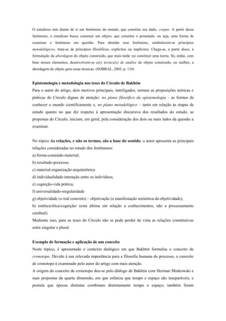 O estudioso tem diante de si um fenômeno do mundo, que constitui seu dado, corpus. A partir desse
fenômeno, o estudioso busca construir um objeto, que constitui o postulado, ou seja, uma forma de
examinar o fenômeno em questão. Para abordar esse fenômeno, estabelecem-se princípios
metodológicos; trata-se de princípios filosóficos, explícitos ou implícitos. Chega-se, a partir disso, à
formulação da abordagem do objeto construído, que mais tarde vai constituir uma teoria. Só, então, com
base nesses elementos, desenvolvem-se a(s) técnica(s) de análise do objeto construído, ou melhor, a
abordagem do objeto gera essas técnicas. (SOBRAL, 2005, p. 134)
Epistemologia e metodologia nas teses do Círculo de Bakhtin
Para o autor do artigo, dois motivos principais, interligados, tornam as proposições teóricas e
práticas do Círculo dignas de atenção: no plano filosófico da epistemologia - as formas de
conhecer o mundo cientificamente e, no plano metodológico – tanto em relação às etapas de
estudo quanto no que diz respeito à apresentação discursiva dos resultados do estudo, as
propostas do Círculo, iniciam, em geral, pela consideração dos dois ou mais lados da questão a
examinar.
No tópico As relações, e não os termos, são a base do sentido, o autor apresenta as principais
relações consideradas no estudo dos fenômenos:
a) forma-conteúdo-material;
b) resultado-processo;
c) material-organização-arquitetônica
d) individualidade-interação entre os indivíduos;
e) cognição-vida prática;
f) universalidade-singularidade
g) objetividade (o real concreto) – objetivação (a manifestação semiótica da objetividade);
h) estética/ética/cognição/ (esta última em relação a conhecimentos, não a processamento
cerebral).
Mediante isso, para as teses do Círculo não se pode perder de vista as relações constitutivas
entre singular e plural.
Exemplo de formação e aplicação de um conceito
Neste tópico, é apresentado o contexto dialógico em que Bakhtin formulou o conceito de
cronotopo. Devido à sua relevada importância para a filosofia humana do processo, o conceito
de cronotopo é examinado pelo autor do artigo com mais atenção.
A origem do conceito de cronotopo deu-se pelo diálogo de Bakhtin com Herman Minkowski e
suas propostas da quarta dimensão, em que enfatiza que tempo e espaço são inseparáveis, e
postula que épocas distintas combinam distintamente tempo e espaço; também foram
 