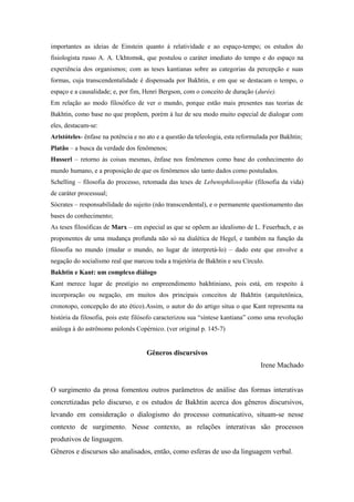 importantes as ideias de Einstein quanto à relatividade e ao espaço-tempo; os estudos do
fisiologista russo A. A. Ukhtomsk, que postulou o caráter imediato do tempo e do espaço na
experiência dos organismos; com as teses kantianas sobre as categorias da percepção e suas
formas, cuja transcendentalidade é dispensada por Bakhtin, e em que se destacam o tempo, o
espaço e a causalidade; e, por fim, Henri Bergson, com o conceito de duração (durée).
Em relação ao modo filosófico de ver o mundo, porque estão mais presentes nas teorias de
Bakhtin, como base no que propõem, porém à luz de seu modo muito especial de dialogar com
eles, destacam-se:
Aristóteles- ênfase na potência e no ato e a questão da teleologia, esta reformulada por Bakhtin;
Platão – a busca da verdade dos fenômenos;
Husserl – retorno às coisas mesmas, ênfase nos fenômenos como base do conhecimento do
mundo humano, e a proposição de que os fenômenos são tanto dados como postulados.
Schelling – filosofia do processo, retomada das teses de Lebensphilosophie (filosofia da vida)
de caráter processual;
Sócrates – responsabilidade do sujeito (não transcendental), e o permanente questionamento das
bases do conhecimento;
As teses filosóficas de Marx – em especial as que se opõem ao idealismo de L. Feuerbach, e as
proponentes de uma mudança profunda não só na dialética de Hegel, e também na função da
filosofia no mundo (mudar o mundo, no lugar de interpretá-lo) – dado este que envolve a
negação do socialismo real que marcou toda a trajetória de Bakhtin e seu Círculo.
Bakhtin e Kant: um complexo diálogo
Kant merece lugar de prestígio no empreendimento bakhtiniano, pois está, em respeito à
incorporação ou negação, em muitos dos principais conceitos de Bakhtin (arquitetônica,
cronotopo, concepção do ato ético).Assim, o autor do do artigo situa o que Kant representa na
história da filosofia, pois este filósofo caracterizou sua “síntese kantiana” como uma revolução
análoga à do astrônomo polonês Copérnico. (ver original p. 145-7)
Gêneros discursivos
Irene Machado
O surgimento da prosa fomentou outros parâmetros de análise das formas interativas
concretizadas pelo discurso, e os estudos de Bakhtin acerca dos gêneros discursivos,
levando em consideração o dialogismo do processo comunicativo, situam-se nesse
contexto de surgimento. Nesse contexto, as relações interativas são processos
produtivos de linguagem.
Gêneros e discursos são analisados, então, como esferas de uso da linguagem verbal.
 