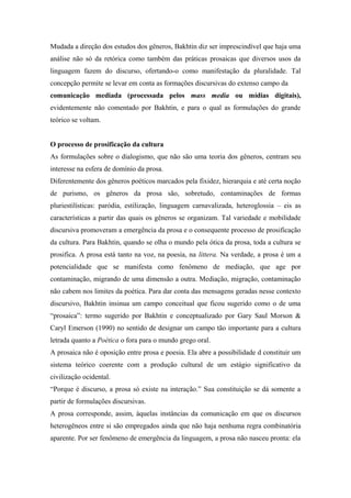 Mudada a direção dos estudos dos gêneros, Bakhtin diz ser imprescindível que haja uma
análise não só da retórica como também das práticas prosaicas que diversos usos da
linguagem fazem do discurso, ofertando-o como manifestação da pluralidade. Tal
concepção permite se levar em conta as formações discursivas do extenso campo da
comunicação mediada (processada pelos mass media ou mídias digitais),
evidentemente não comentado por Bakhtin, e para o qual as formulações do grande
teórico se voltam.
O processo de prosificação da cultura
As formulações sobre o dialogismo, que não são uma teoria dos gêneros, centram seu
interesse na esfera de domínio da prosa.
Diferentemente dos gêneros poéticos marcados pela fixidez, hierarquia e até certa noção
de purismo, os gêneros da prosa são, sobretudo, contaminações de formas
pluriestilísticas: paródia, estilização, linguagem carnavalizada, heteroglossia – eis as
características a partir das quais os gêneros se organizam. Tal variedade e mobilidade
discursiva promoveram a emergência da prosa e o consequente processo de prosificação
da cultura. Para Bakhtin, quando se olha o mundo pela ótica da prosa, toda a cultura se
prosifica. A prosa está tanto na voz, na poesia, na littera. Na verdade, a prosa é um a
potencialidade que se manifesta como fenômeno de mediação, que age por
contaminação, migrando de uma dimensão a outra. Mediação, migração, contaminação
não cabem nos limites da poética. Para dar conta das mensagens geradas nesse contexto
discursivo, Bakhtin insinua um campo conceitual que ficou sugerido como o de uma
“prosaica”: termo sugerido por Bakhtin e conceptualizado por Gary Saul Morson &
Caryl Emerson (1990) no sentido de designar um campo tão importante para a cultura
letrada quanto a Poética o fora para o mundo grego oral.
A prosaica não é oposição entre prosa e poesia. Ela abre a possibilidade d constituir um
sistema teórico coerente com a produção cultural de um estágio significativo da
civilização ocidental.
“Porque é discurso, a prosa só existe na interação.” Sua constituição se dá somente a
partir de formulações discursivas.
A prosa corresponde, assim, àquelas instâncias da comunicação em que os discursos
heterogêneos entre si são empregados ainda que não haja nenhuma regra combinatória
aparente. Por ser fenômeno de emergência da linguagem, a prosa não nasceu pronta: ela
 