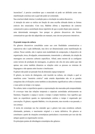 inconcluso”, é preciso considerar que o enunciado só pode ser definido como uma
manifestação conclusa sem a qual não pode ser contestado.
Sua conclusividade interna é condição para a circulação na cadeia discursiva.
A intenção do autor se realiza em função de uma escolha efetuada dentre as formas
estáveis dos enunciados. Com isso, Bakhtin afirma a importância do contexto
comunicativo para a assimilação desse repertório de que se pode dispor para enunciar
uma determinada mensagem. Isso porque os gêneros discursivos são formas
comunicativas que não são adquiridas em manuais, mas sim nos processos interativos.
O grande tempo da cultura
Os gêneros discursivos concebidos como uso com finalidades comunicativas e
expressivas não é ação deliberada, mas deve ser dimensionada como manifestação da
cultura. Nesse sentido, não é espécie nem modalidade de composição; é dispositivo de
organização, troca, divulgação, armazenamento, transmissão e, sobretudo, de criação de
mensagens em contextos culturais específicos. Afinal, antes mesmo de se configurar
como terreno de produção de mensagens, os gêneros são elos de uma cadeia que não
apenas une como também dinamiza as relações entre as pessoas ou sistemas de
linguagens e não apenas entre locutor e interlocutor.
O gênero não pode ser pensado fora da dimensão espaço-temporal.
O gênero, na teoria do dialogismo, está inserido na cultura, em relação a qual se
manifesta como “memória criativa” onde estarão depositadas não só as grandes
conquistas das civilizações como também as descobertas significativas sobre os homens
e suas ações no tempo e no espaço.
Na cultura, tanto a experiência quanto a representação são marcadas pela temporalidade.
O cronotopo trata das relações temporais e espaciais assimiladas artisticamente na
literatura. Enquanto o espaço é social, o tempo é sempre histórico. Isso significa que
tanto na experiência quanto na representação estética o tempo é organizado por
convenções. O gênero, segundo Bakhtin, vive do presente, mas recorda o seu passado, o
seu começo.
A teoria do cronotopo nos faz entender que o gênero tem uma existência cultural,
eliminando, portanto, o nascimento original e a morte definitiva. Os gêneros se
constituem a partir de situações cronotópicas particulares e recorrentes por isso são tão
antigos quanto as organizações sociais.
Os principais pontos de abordagem cronotópica dos gêneros:
 