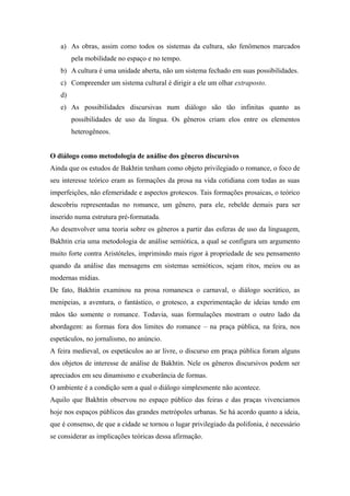 a) As obras, assim como todos os sistemas da cultura, são fenômenos marcados
pela mobilidade no espaço e no tempo.
b) A cultura é uma unidade aberta, não um sistema fechado em suas possibilidades.
c) Compreender um sistema cultural é dirigir a ele um olhar extraposto.
d)
e) As possibilidades discursivas num diálogo são tão infinitas quanto as
possibilidades de uso da língua. Os gêneros criam elos entre os elementos
heterogêneos.
O diálogo como metodologia de análise dos gêneros discursivos
Ainda que os estudos de Bakhtin tenham como objeto privilegiado o romance, o foco de
seu interesse teórico eram as formações da prosa na vida cotidiana com todas as suas
imperfeições, não efemeridade e aspectos grotescos. Tais formações prosaicas, o teórico
descobriu representadas no romance, um gênero, para ele, rebelde demais para ser
inserido numa estrutura pré-formatada.
Ao desenvolver uma teoria sobre os gêneros a partir das esferas de uso da linguagem,
Bakhtin cria uma metodologia de análise semiótica, a qual se configura um argumento
muito forte contra Aristóteles, imprimindo mais rigor à propriedade de seu pensamento
quando da análise das mensagens em sistemas semióticos, sejam ritos, meios ou as
modernas mídias.
De fato, Bakhtin examinou na prosa romanesca o carnaval, o diálogo socrático, as
menipeias, a aventura, o fantástico, o grotesco, a experimentação de ideias tendo em
mãos tão somente o romance. Todavia, suas formulações mostram o outro lado da
abordagem: as formas fora dos limites do romance – na praça pública, na feira, nos
espetáculos, no jornalismo, no anúncio.
A feira medieval, os espetáculos ao ar livre, o discurso em praça pública foram alguns
dos objetos de interesse de análise de Bakhtin. Nele os gêneros discursivos podem ser
apreciados em seu dinamismo e exuberância de formas.
O ambiente é a condição sem a qual o diálogo simplesmente não acontece.
Aquilo que Bakhtin observou no espaço público das feiras e das praças vivenciamos
hoje nos espaços públicos das grandes metrópoles urbanas. Se há acordo quanto a ideia,
que é consenso, de que a cidade se tornou o lugar privilegiado da polifonia, é necessário
se considerar as implicações teóricas dessa afirmação.
 