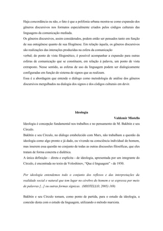 Haja concordância ou não, o fato é que a polifonia urbana mostra-se como expansão dos
gêneros discursivos nos formatos especialmente criados pelos códigos culturais das
linguagens da comunicação mediada.
Os gêneros discursivos, assim considerados, podem então ser pensados tanto em função
de sua ontogênese quanto de sua filogênese. Em relação àquela, os gêneros discursivos
são realizações das interações produzidas na esfera da comunicação
verbal; do ponto de vista filogenético, é possível acompanhar a expansão para outras
esferas de comunicação que se constituem, em relação à palavra, um ponto de vista
extraposto. Nesse sentido, as esferas de uso da linguagem podem ser dialogicamente
configuradas em função do sistema de signos que as realizam.
Essa é a abordagem que entende o diálogo como metodologia de análise dos gêneros
discursivos mergulhados na dialogia dos signos e dos códigos culturais em devir.
Ideologia
Valdemir Miotello
Ideologia é concepção fundamental nos trabalhos e no pensamento de M. Bakhtin e seu
Círculo.
Bakhtin e seu Círculo, no diálogo estabelecido com Marx, não trabalham a questão da
ideologia como algo pronto e já dado, ou vivendo na consciência individual do homem,
mas inserem essa questão no conjunto de todas as outras discussões filosóficas, que eles
tratam de forma concreta e dialética.
A única definição – direta e explícita - de ideologia, apresentada por um integrante do
Círculo, é encontrada no texto de Voloshinov, “Que é linguagem” - de 1930.
Por ideologia entendemos todo o conjunto dos reflexos e das interpretações da
realidade social e natural que tem lugar no cérebro do homem e se expressa por meio
de palavras [...] ou outras formas sígnicas. (MIOTELLO, 2005) 169)
Bakhtin e seu Círculo tomam, como ponto de partida, para o estudo da ideologia, a
conexão desta com o estudo da linguagem, utilizando o método marxista.
 
