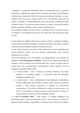 A ideologia, na perspectiva bakhtiniana, pode ser caracterizada como a expressão,
organização e regulação das relações histórico-materiais dos homens. Essa perspectiva
manifesta uma compreensão distinta da exercida pela ideologia dominante. A super-
estrutura a não ser em jogo e relação contínua com a infra-estrutura, sendo que esta
relação se estabelece e é intermediada pelos signos, cuja presença é constante em todas
as relações sociais. E em cada uma dessas relações, os signos se revestem de sentidos
próprios, produzidos conforme o interesse desse ou daquele grupo.
Nas sociedades divididas em classes sociais, as ideologias servem a interesses diversos
e divergentes. A neutralidade dos discursos e das ideias não existe a partir desse ponto
de vista.
É nessa relação que Bakhtin afirma que as menores, ínfimas e passageiras mudanças
sociais refletem de imediato na língua. As palavras funcionam como agente e memória
social, pois uma mesma palavra aparece em contextos diversos.
O signo verbal não pode ter um único sentido, todavia possui acentos ideológicos que
seguem tendências distintas, pois não eliminam completamente outras correntes
ideológicas em seu interior.
Temos dois diferentes níveis da produção, da homogeneização e de circulação da
ideologia. O nível da ideologia do cotidiano – em que se dá a origem mais primária da
ideologia, e onde a mudança ocorre de modo lento, haja vista que os signos estão em
contato direto com os acontecimentos socioeconômicos. Pode-se analisar o nível da
ideologia do cotidiano em dois estratos:
a) o estrato inferior – onde se efetivam os encontros fortuitos, e por tempo
limitado, e as atividades mentais e a consciência ainda não apresentam
modelagem ideológica clara;
b) o estrato superior – onde a multiplicidade de fios ideológicos, constituídos na
também multiplicidade das atividades e relações sociais, encontra sua primeira
tessitura, e onde, portanto, repercutem as mudanças da infra-estrutura
socioeconômica. Com relativa estabilidade em relação ao estrato inferior, esse
nível é o que acumula as energias criadoras a partir das quais se efetuam as
revisões parciais ou totais dos sistemas ideológicos oficiais.
E o nível da ideologia oficial – onde circulam os conteúdos ideológicos que
percorreram todas as etapas da objetivação social e neste momento, se inserem no
poderoso sistema ideológico especializado e formalizado da arte, da moral, da religião,
 