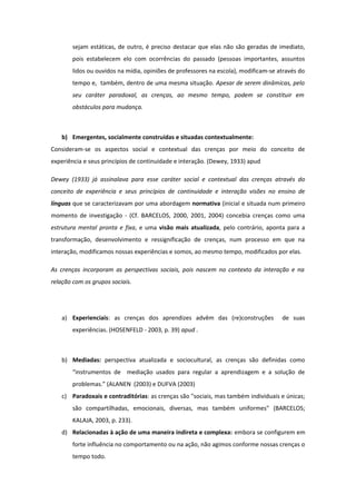 sejam estáticas, de outro, é preciso destacar que elas não são geradas de imediato,
pois estabelecem elo com ocorrências do passado (pessoas importantes, assuntos
lidos ou ouvidos na mídia, opiniões de professores na escola), modificam-se através do
tempo e, também, dentro de uma mesma situação. Apesar de serem dinâmicas, pelo
seu caráter paradoxal, as crenças, ao mesmo tempo, podem se constituir em
obstáculos para mudança.
b) Emergentes, socialmente construídas e situadas contextualmente:
Consideram-se os aspectos social e contextual das crenças por meio do conceito de
experiência e seus princípios de continuidade e interação. (Dewey, 1933) apud
Dewey (1933) já assinalava para esse caráter social e contextual das crenças através do
conceito de experiência e seus princípios de continuidade e interação visões no ensino de
línguas que se caracterizavam por uma abordagem normativa (inicial e situada num primeiro
momento de investigação - (Cf. BARCELOS, 2000, 2001, 2004) concebia crenças como uma
estrutura mental pronta e fixa, e uma visão mais atualizada, pelo contrário, aponta para a
transformação, desenvolvimento e ressignificação de crenças, num processo em que na
interação, modificamos nossas experiências e somos, ao mesmo tempo, modificados por elas.
As crenças incorporam as perspectivas sociais, pois nascem no contexto da interação e na
relação com os grupos sociais.
a) Experienciais: as crenças dos aprendizes advêm das (re)construções de suas
experiências. (HOSENFELD - 2003, p. 39) apud .
b) Mediadas: perspectiva atualizada e sociocultural, as crenças são definidas como
“instrumentos de mediação usados para regular a aprendizagem e a solução de
problemas.” (ALANEN (2003) e DUFVA (2003)
c) Paradoxais e contraditórias: as crenças são "sociais, mas também individuais e únicas;
são compartilhadas, emocionais, diversas, mas também uniformes" (BARCELOS;
KALAJA, 2003, p. 233).
d) Relacionadas à ação de uma maneira indireta e complexa: embora se configurem em
forte influência no comportamento ou na ação, não agimos conforme nossas crenças o
tempo todo.
 