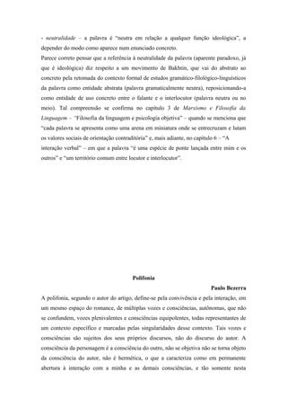 - neutralidade – a palavra é “neutra em relação a qualquer função ideológica”, a
depender do modo como aparece num enunciado concreto.
Parece correto pensar que a referência à neutralidade da palavra (aparente paradoxo, já
que é ideológica) diz respeito a um movimento de Bakhtin, que vai do abstrato ao
concreto pela retomada do contexto formal de estudos gramático-filológico-linguísticos
da palavra como entidade abstrata (palavra gramaticalmente neutra), reposicionando-a
como entidade de uso concreto entre o falante e o interlocutor (palavra neutra ou no
meio). Tal compreensão se confirma no capítulo 3 de Marxismo e Filosofia da
Linguagem – “Filosofia da linguagem e psicologia objetiva” – quando se menciona que
“cada palavra se apresenta como uma arena em miniatura onde se entrecruzam e lutam
os valores sociais de orientação contraditória” e, mais adiante, no capítulo 6 – “A
interação verbal” – em que a palavra “é uma espécie de ponte lançada entre mim e os
outros” e “um território comum entre locutor e interlocutor”.
Polifonia
Paulo Bezerra
A polifonia, segundo o autor do artigo, define-se pela convivência e pela interação, em
um mesmo espaço do romance, de múltiplas vozes e consciências, autônomas, que não
se confundem, vozes plenivalentes e consciências equipolentes, todas representantes de
um contexto específico e marcadas pelas singularidades desse contexto. Tais vozes e
consciências são sujeitos dos seus próprios discursos, não do discurso do autor. A
consciência da personagem é a consciência do outro, não se objetiva não se torna objeto
da consciência do autor, não é hermética, o que a caracteriza como em permanente
abertura à interação com a minha e as demais consciências, e tão somente nesta
 