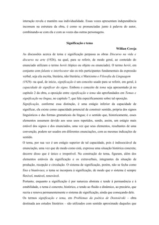 interação revela e mantém sua individualidade. Essas vozes apresentam independência
incomum na estrutura da obra, é como se pronunciadas junto à palavra do autor,
combinando-se com ela e com as vozes das outras personagens.
Significação e tema
Willian Cereja
As discussões acerca de tema e significação perpassa as obras Discurso na vida e
discurso na arte (1926), na qual, para se referir, de modo geral, ao conteúdo do
enunciado utilizam o termo herói (tópico ou objeto ou enunciado). O termo herói, em
conjunto com falante e interlocutor são os três participantes fundamentais da expressão
verbal, seja ela escrita, literária, não literária; e Marxismo e Filosofia da Linguagem
(1929)- na qual, de início, significação é um conceito usado para se referir, em geral, à
capacidade de significar do signo. Embora o conceito de tema seja apresentado já no
capítulo 2 da obra, a oposição entre significação e tema são aprofundados em Temas e
significação na língua, no capítulo 7, que fala especificamente sobre tal oposição.
Significação, conforme essa distinção, é uma estágio inferior da capacidade de
significar, ela existe como capacidade potencial de construir sentido, própria dos signos
linguísticos e das formas gramaticais da língua; é o sentido que, historicamente, esses
elementos assumem devido aos seus usos repetidos, sendo, assim, um estágio mais
estável dos signos e dos enunciados, uma vez que seus elementos, resultantes de uma
convenção, podem ser usados em diferentes enunciações, com as mesmas indicações de
sentido.
O tema, por sua vez é um estágio superior de tal capacidade, pois é indissociável da
enunciação, uma vez que do modo como está, expressa uma situação histórica concreta;
decorre disso que é único e irrepetível. Na construção do tema, figuram, além dos
elementos estáveis da significação e os extraverbais, integrantes da situação de
produção, recepção e circulação. O sistema de significação, porém, não se fecha como
fixo e biunívoco; o tema se incorpora à significação, de modo que o sistema é sempre
flexível, mutável, renovável.
Portanto, enquanto a significação é por natureza abstrata e tende à permanência e à
estabilidade, o tema é concreto, histórico, e tendo ao fluido e dinâmico, ao precário, que
recria e renova permanentemente o sistema de significação, ainda que começando dele.
Os termos significação e tema, em Problemas da poética de Dostoiévski – obra
destinada aos estudos literários – são utilizados com sentido aproximado daqueles que
 