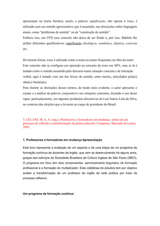 apresentam na teoria literária; assim, a palavra significação, não oposta à tema, é
utilizada com um sentido aproximativo que é assumido, nas discussões sobre linguagem
atuais, como “problemas de sentido” ou de “construção de sentido”.
Embora isso, em PPD esse conceito não deixa de ser fluido e, por isso, Bakhtin lhe
atribui diferentes qualificativos: significação ideológica, semântica, objetiva, concreta
etc.
Da mesma forma, tema é utilizado como o tema ou temas frequentes na obra do autor.
Este conceito não se configura em oposição ao conceito de tema em MFL, mas se lá é
tratado como o sentido assumido pelo discurso numa situação concreta e de interação
verbal, aqui é tratado com um dos feixes de sentido, entre muitos, articulados pela(s)
obra(s) literária(s).
Para ilustrar as distinções desses termos, de modo mais evidente, o autor apresenta o
exame e a análise da palavra companheiro em situações concretas, focando o uso desse
signo, particularmente, em algumas produções discursivas de Luiz Inácio Lula da Silva,
no contexto das eleições que o levaram ao cargo de presidente do Brasil.
3. CELANI, M. A. A. (org.). Professores e formadores em mudança: relato de um
processo de reflexão e transformação da prática docente. Campinas, Mercado de Letras,
2003.
1. Professores e formadores em mudança Apresentação
Este livro representa a avaliação de um aspecto e de uma etapa de um programa de
formação contínua de docentes de Inglês, que vem se desenvolvendo há alguns anos,
graças aos esforços da Sociedade Brasileira de Cultura Inglesa de São Paulo (SBCI).
O programa em foco tem dois componentes: aprimoramento linguístico da formação
profissional e a formação do multiplicador. Esta coletânea de estudos tem por objetivo
avaliar a transformação de um professor de inglês da rede pública por meio do
processo reflexivo.
Um programa de formação contínua
 